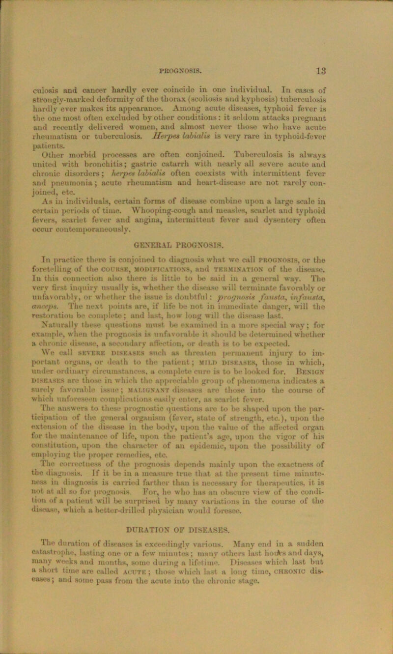 cnlosis and cancer hardly ever coincide in one individual. In eases of strongly-marked deformity of the thorax (scoliosis and kyphosis) tuberculosis hardly ever makes its appearance. Among acute diseases, typhoid fever is the one most often excluded by other conditions: it seldom attacks pregnant and recently delivered women, and almost never those who have acute rheumatism or tuberculosis. Herpes labial hi is very rare in typhoid-fever patients. Other morbid processes are often conjoined. Tuberculosis is always united with bronchitis; gastric catarrh with nearly all severe acute and chronic disorders; herpes labialis often coexists with intermittent fever and pneumonia; acute rheumatism and heart-disease are not rarely con- joined, etc. As in individuals, certain forms of disease combine upon a large scale in certain periods of time. Whooping-cough ami measles, scarlet and typhoid fevers, scarlet fever and angina, intermittent fever and dysentery often occur contemporaneously. GENERAL PROGNOSIS. In practice there is conjoined to diagnosis what we call prognosis, or the foretelling of the couiisk, modifications, and termination of the disease. In this connection also there is little to be said in a general way. The very first inquiry usually is, whether the disease will terminate* favorably or unfavorably, or whether the issue is doubtful: prognosis fausta, infautta, aneeps. The next points are, if life be not in immediate danger, will tbe restoration be complete; and last, bow long will the disease last. Naturally these questions must be examined in a more sjiecial way; for example, when the prognosis is unfavorable it should be determined whether a chronic disease, a secondary affection, or death is to be expected. We call kkverk diseases such as threaten permanent injury to im- portant organs, or death to the patient ; mild diseases, those in which, under ordinary circumstances, a complete cure is to be looked for. Benign diseases arc those in which the appreciable group of phenomena indicates a surely favorable issue; malignant diseases are those into the course of which unforeseen complications easily enter, as scarlet fever. The answers to these prognostic questions are to be shaped upon the par- ticipation of the general organism (fever, state of strength, etc.), upon the extension of the disease in the body, upon the value of the affected organ for the maintenance of life, upon the patient’s age, upon the vigor of his constitution, upon the character of an epidemic, upon the possibility of employing the proper remedies, etc. Tho correctness of tlie prognosis depends mainly upon the exactness of the diagnosis. If it be in a measure true that at the present time minute- ness in diagnosis is carried farther than is necessary for therapeutics, it is not at all so for prognosis. For, he who has an obscure view of the condi- tion of a patient will be surprised by many variations in the course of tho disease, which a better-drilled physician would foresee. DURATION OF DISEASES. '1 lie duration of diseases is exceedingly various. Many end in a sudden catastrophe, lasting one or a few minutes; many others last hoiAs and days, many weeks and months, some during a lifetime. Diseases which last but a short time are called acute ; those which last a long time, CHRONIC dis- eases; and some pass from the acute into the chronic stage.