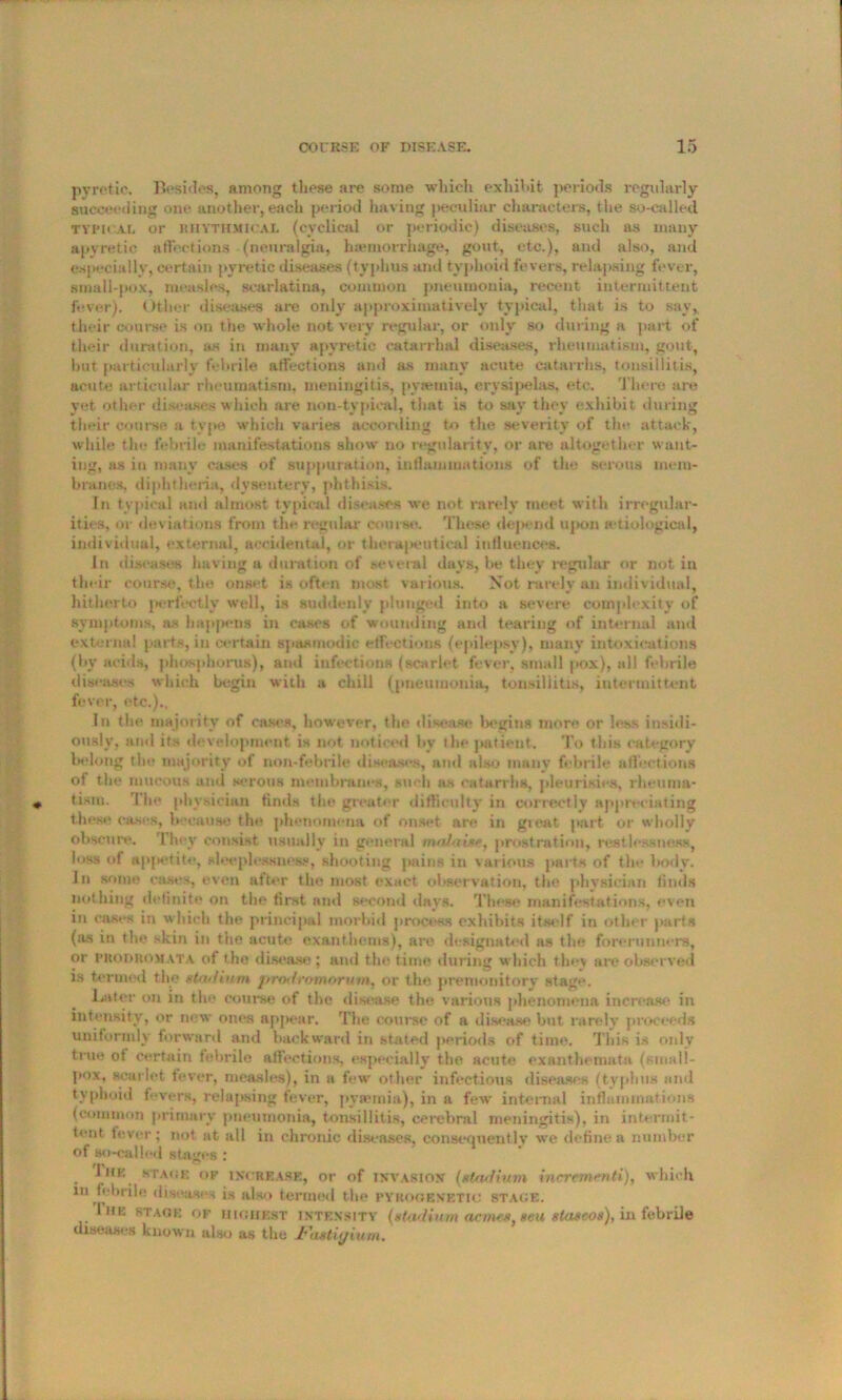 pyretic. Besides, among these are some which exhibit periods regularly succeeding one another, each period having peculiar characters, the so-called typical or RHYTHMICAL (cyclical or periodic) diseases, such as many apyretie affections (neuralgia, haemorrhage, gout, etc.), and also, and especially, certain pyretic diseases (typhus and typhoid fevers, relapsing fever, small-pox, measles, scarlatina, common pneumonia, recent intermittent fever). Other diseases are only approximative^ typical, that is to say, their course is on the whole not very regular, or only so dining a part of their duration, as in many apyretio catarrhal diseases, rheumatism, gout, lmt particularly febrile affections and as many acute catarrhs, tonsillitis, acute articular rheumatism, meningitis, pytemia, erysipelas, etc. There are yet other diseases which are non-typical, that is to sav they exhibit during their course a type which varies according to the severity of the attack, while the febrile manifestations show no regularity, or are altogether want- ing, as in many cases of suppuration, inflammations of the serous mem- branes. diphtheria, dysentery, phthisis. In typical and almost typical diseases we not rarely meet with irregular- ities, or deviations from the regular course. These depend upon aetiological, individual, external, accidental, or therapeutical influences. In diseases having a duration of several days, be they regular or not in their course, the onset is often most various. Not rarely an individual, hitherto perfectly well, is suddenly plunged into a severe complexity of symptoms, as happens in cases of wounding and tearing of internal and external parts, in certain spasmodic etfections (epilepsy), many intoxications (by acids, phosphorus), and infections (scarlet fever, small pox), all febrile diseases which begin with a chill (pneumonia, tonsillitis, intermittent fever, etc.).. In the majority of cases, however, the disease begins more or less insidi- ously, and its development is not noticed by the patient. To this category belong the majority of non-febrile diseases, and also many febrile affections of the mucous and serous membranes, such as catarrhs, pleurisies, rheuma- tism. '1 he physician finds the greater difficulty in correctly appreciating these cases, because the phenomena of onset are in great part or wholly obscure. 1 hey consist usually in general malaise, prostration, restlessness, loss of appetite, sleeplessness, shooting pains in various parts of the body. In some cases, even after the most exact observation, the physician finds nothing definite on the first and second days. These manifestations, even in cases in which the principal morbid process exhibits itself in other parts (as in the skin in the acute exanthems), arc designated as the forerunners, or prodromata of the disease ; and the time during which they are observed is termed the stadium protiromorum, or the. premonitory stage. Later on in the course of the disease the various phenomena increase in intensity, or new ones appear. The course of a disease but rarely proceeds uniformly forward and backward in stated periods of time. This is only true ot certain febrile affections, especially the acute exanthemata (small- pox, scarlet lever, measles), in a few other infectious diseases (typhus and typhoid fevers, relapsing fever, pysemia), in a few internal inflammations (common primary pneumonia, tonsillitis, cerebral meningitis), in intermit- tent fever; not at all in chronic diseases, consequently we define a number of so-called stages: i hk stack ok increase, or of invasion (stadium incrementi), which in febrile diseases is also termed the pyrogenetiu stage. liiK stage OF highest INTENSITY (stadium acmes, seu staseos), in febrile diseases known also as the Jdastiyinm.