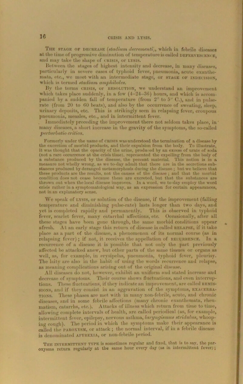 CRISIS AND LYSIS. The stage of decrease (stadium decrement!,, which in febrile diseases at the time of progressive diminution of temperature is called defervescence, and may take the shape of crisis, or lysis. Between the stages of highest intensity and decrease, in many diseases, particularly in severe cases of typhoid fever, pneumonia, acute exanthe- mata, etc., we meet with an intermediate stage, or stage of indecision, which is termed stadium ampliiboles. Bv the terms crisis, or resolution, we understand an improvement which takes place suddenly, in a few (4—24—30) hours, and which is accom- panied by a sudden fall of temperature (from 2° to f>a G.), and in pulse- rate (from 20 to 00 beats), and also by the occurrence of sweating, sleep, urinary deposits, etc. This is strikingly seen in relapsing fever, croupous pneumonia, measles, etc., and in intermittent fever. . Immediately preceding the improvement there not seldom takes place, in many diseases, a short increase in the gravity of the symptoms, the so-called perturbatio crilica. Formerly under the name of crisis was understood the termination of a disease by the excretion of morbid products, and their expulsion from the body. To illustrate, it was thought that the opacity of the urine, produced by an excess of urate of soda (not a rare occurrence at the crisis time), represented the expelling from the hotly of a substance produced by the disease, the peccant material. This notion is in a measure not wholly wrong, as we to-day admit that there are in the secretions sub- stances produced by deranged metamorphosis during the disease ; but we believe that these products are the results, not the causes of the disease ; and that the morbid condition does not cease because these are excreted, but that the substances are thrown out when the local disease improves. In a word, we to-day employ the word crisis rather in a symptomatological way, as an expression for certain appearances, not in an explanatory sense. We speak of lysis, or solution of the disease, if the improvement (falling temperature and diminishing pulse-rate) lasts longer than two days, and yet is completed rapidly and permanently. This is observed in typhoid fever, scarlet fever, many catarrhal affections, etc. Occasionally, after all these stages have been gone through, the same morbid conditions appear afresh. At an early stage this return of disease is called relapse, if it take place as a part of the disease, a phenomenon of its normal course (as in relapsing fever); if not, it receives the appellation of recurrence. In a recurrence of a disease it is possible that not only the part previously affected he attacked anew, but other parts of the same tissues or organs as well, as, for example, in erysipelas, pneumonia, typhoid fever, pleurisy. The laity are also in the habit of using the words recurrence and relapse, as meaning complications arising out of the original disease. All diseases do not, however, exhibit an uniform and stated increase and decrease of symptoms. Their course shows fluctuations, and even interrup- tions. These fluctuations, if they indicate an improvement, are called remis- sions, and if they consist in an aggravation of the symptoms, exacerba- tions. These phases are met with in many non-febrile, acute, and chronic diseases, and in some febrile affections (many chronic exanthemata, rheu- matism, catarrhs, etc.). Attacks of illness which return from time to time, allowing complete intervals of health, are called periodical (as, for example, intermittent fever, epilepsy, nervous asthma, laryngismus stridulus, whoop- ing cough). The period in which the symptoms make their appearance is called the paroxysm, or attack; the normal interval, if in a febrile disease is denominated apyrexia, or non-febrile period. Tiie intermittent type is sometimes regular and fixed, that is to say, the par- oxysms return regularly at the same hour every day (as in intermittent fever;;