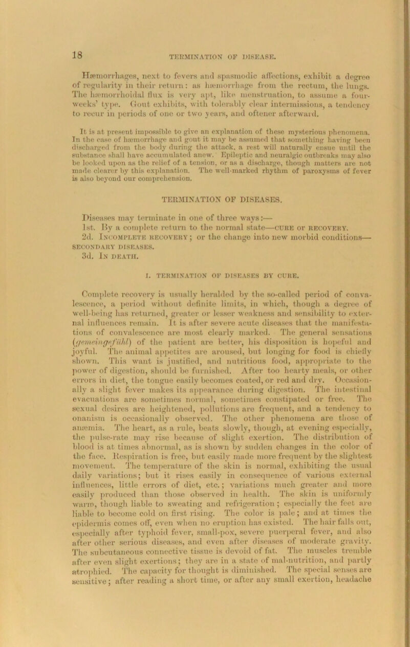 Haemorrhages, next to fevers and spasmodic affections, exhibit a degree of regularity in their return : as haemorrhage from the rectum, the lungs. The luemorrhoidal dux is very apt, like menstruation, to assume a four- weeks’ type. Gout exhibits, with tolerably clear intermissions, a tendency to recur in periods of one or two years, and oftener afterward. It is at present impossible to give an explanation of these mysterious phenomena. In the case of haemorrhage and gout it may be assumed that something having been discharged from the body during the attack, a rest will naturally ensue until the substance shall have accumulated anew. Epileptic and neuralgic outbreaks may also be looked upon as the relief of a tension, nr as a discharge, though matters are not made clearer bjr this explanation. The well-marked rhythm of paroxysms of fever is also beyond our comprehension. TERMINATION OF DISEASES. Diseases may terminate in one of three ways:— 1st. By a complete return to the normal state—CURE or recovery. 2d. Incomplete recovery ; or the change into new morbid conditions— SECONDARY DISEASES. 3d. In death. I. TERMINATION OF DISEASES BY CURE. Complete recovery is usually heralded by the so-called period of conva- lescence, a period without definite limits, in which, though a degree of well-being has returned, greater or lesser weakness and sensibility to exter- nal influences remain. It is after severe acute diseases that the manifesta- tions of convalescence are most clearly marked. The general sensations (;/emeingefilld) of the patient are better, bis disposition is hopeful and joyful. The animal appetites are aroused, but longing for food is chiefly shown. This want is justified, and nutritious food, appropriate to the power of digestion, should be furnished. After too hearty meals, or other errors in diet, the tongue easily becomes coated, or red and dry. Occasion- ally a slight fever makes its appearance during digestion. The intestinal evacuations ai-e sometimes normal, sometimes constipated or free. The sexual desires are heightened, pollutions are frequent, and a tendency to onanism is occasionally observed. The other phenomena are those of anaemia. The heart, as a rule, beats slowly, though, at evening especially, the pulse-rate may rise because of slight exertion. The distribution of blood is at times abnormal, as is shown by sudden changes in the color of the face. Kespiration is free, but easily made more frequent by the slightest movement. The temperature of the skin is normal, exhibiting the usual daily variations; but it rises easily in consequence of various external influences, little errors of diet, etc.; variations much greater and more easily produced than those observed in health. The skin is uniformly warm, though liable to sweating and refrigeration ; especially the feet are liable to become cold on first rising. The color is pale; and at times the epidermis comes olf, even when no eruption has existed. The hair falls out, especially after typhoid fever, small-pox, severe puerperal fever, and also after other serious diseases, and even after diseases of moderate gravity. The subcutaneous connective tissue is devoid of fat. The muscles tremble after even slight exertions; they are in a state of mal-nutrition, and partly atrophied. The capacity for thought is diminished. The special senses are sensitive; after reading a short time, or after any small exertion, headache