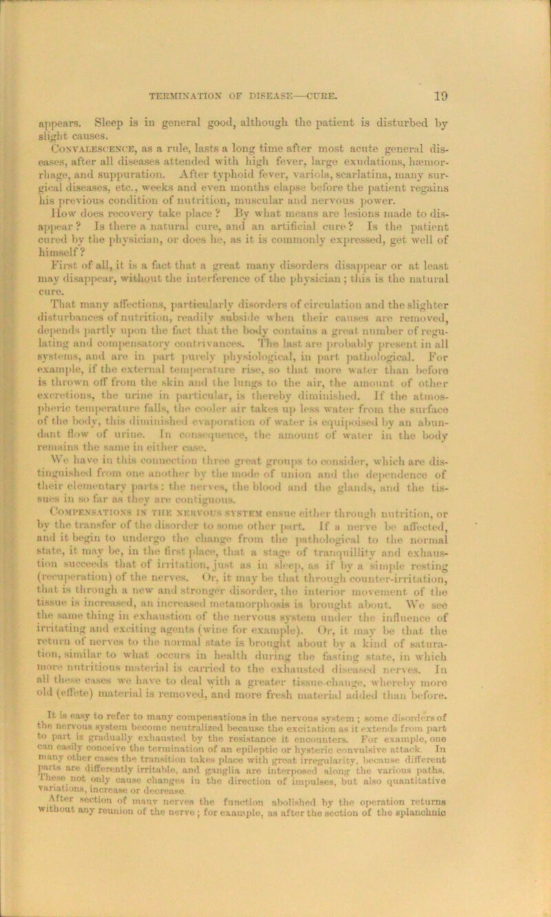 appears. Sleep is in general good, although, the patient is disturbed by slight causes. Convalescence, as a rule, lasts a long time after most acute general dis- eases, after all diseases attended with high fever, large exudations, haunor- rliage, and suppuration. After typhoid fever, variola, scarlatina, many sur- gical diseases, etc., weeks and even months elapse before the patient regains his previous condition of nutrition, muscular and nervous power. How does recovery take place ? By what means are lesions made to dis- appear ? Is there a natural cure, and an artificial cure? Is the patient cured bv the physician, or does he, as it is commonly expressed, get well of himself ? First of all, it is a fact that a great many disorders disappear or at least may disappear, without the interference of the physician; this is the natural cure. That many affections, particularly disorders of circulation and the slighter disturbances of nutrition, readily subside when their causes are removed, depends partly upon the fact that the body contains a great number of regu- lating and compensatory contrivances. The last are probably present in all systems, and are in part purely physiological, in part pathological. For example, if the external temperature rise, so that more water than before is thrown off from the skin and the lungs to the air, the amount of other excretions, the urine in particular, is thereby diminished. If the atmos- pheric temperature fulls, the cooler air takes up less water from the surface of the body, this diminished evaporation of water is equipoised by an abun- dant flow of urine. In consequence, the amount of water in the body remains the same in either case. We have in this connection three great groups to consider, which are dis- tinguished from one another by the inode of union and the dependence of their elementary parts: the nerves, the blood and the glands, and the tis- sues in so far »h they are contiguous. Compensations in the xkrvoi/h system ensue either through nutrition, or by the transfer of the disorder to some other part. If a nerve be affected, and it begin to undergo the change from the pathological to the normal state, it may be, in the first place, that a stage of tranquillity and exhaus- tion succeeds that of irritation, just, as in sleep, as if by a simple resting (recuperation) of the nerves. Or, it may be that through counter-irritation, that is through a new and stronger disorder, the interior movement of the tissue is increased, an increased metamorphosis is brought about. We see the same thing in exhaustion of the nervous system under the influence of irritating and exciting agents (wine for example). Or, it may lie that the return of nerves to the normal state is brought about by a kind of satura- tion, similar to what, occurs in health during the fasting state, in which more nutritions material is carried to the exhausted diseased nerves. In all these eases we have to deal with a greater tissue-change, whereby more old (etlote) material is removed, and more fresh material added than before. It is easy to refer to many compensations in the nervous system ; some disorders of the nervous system become neutralized because the excitation as it extends from part to pnrt is gradually exhausted by the resistance it encounters. For example, one can easily conceive the termination of an epileptic or hysteric convulsive attack. In many other cases the transition takes place with great irregularity, because different parts are differently irritable, and ganglia are interposed along the various paths. These not only cause changes iu the direction of impulses, but also quantitative variations, increase or decrease. After section of many nerves the function abolished by the oj*eration returns without any reunion of the nerve ; for example, as after the section of the splanchnic