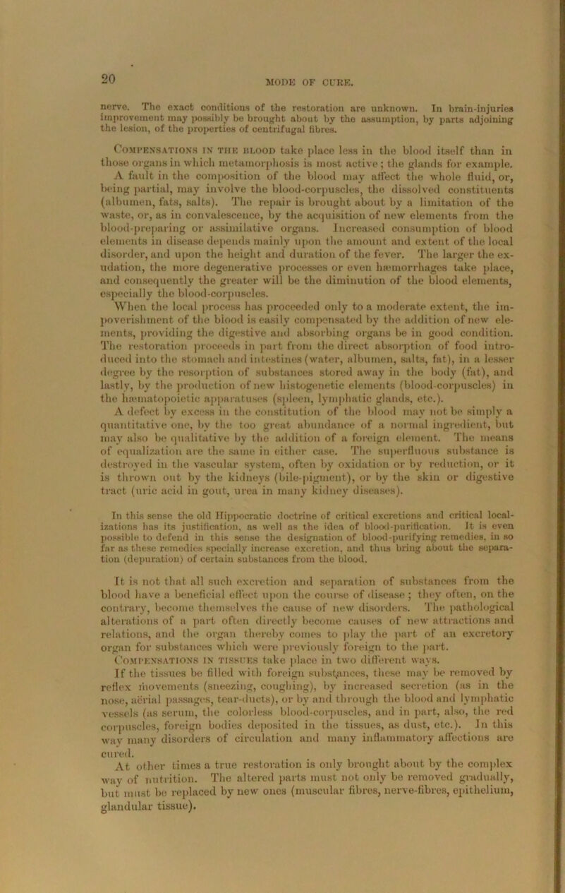 MODE OF CURE. nervo. The exact conditions of the restoration are unknown. In brain-injuries improvement may possibly be brought about by the assumption, by parts adjoining the lesion, of the properties of centrifugal fibres. Compensations in tiie blood take place less in the blood itself than in those organs in which metamorphosis is most active; the glands for example. A fault in the composition of the blood may affect the whole fluid, or, being partial, may involve the blood-corpuscles, the dissolved constituents (albumen, fats, salts). The repair is brought about by a limitation of the waste, or, as in convalescence, by the acquisition of new elements from the blood-preparing or assimilative organs. Increased consumption of blood elements in disease depends mainly upon the amount and extent of the local disorder, and upon the height and duration of the fever. The larger the ex- udation, the more degenerative processes or even haemorrhages take place, and consequently the greater will be the diminution of the blood elements, especially the blood-corpuscles. When the local process has proceeded only to a moderate extent, the im- poverishment of the biood is easily compensated by the addition of new ele- ments, providing the digestive and absorbing organs be in good condition. The restoration proceeds in part from the direct absorption of food intro- duced into the stomach and intestines (water, albumen, salts, fat), in a lesser degree by the resorption of substances stored away in the body (fat), and lastly, by the production of new histogenetic elements (blood-corpuscles) in the haematopoietic apparatuses (spleen, lymphatic glands, etc.). A defect by excess in the constitution of the blood may not be simply a quantitative one, bv the too great abundance of a normal ingredient, but may also be qualitative by the addition of a foreign element. The means of equalization are the same in either case. The superfluous substance is destroyed in the vascular system, often by oxidation or by reduction, or it is thrown out by the kidneys (bile-pigment), or by the skin or digestive tract (uric acid in gout, urea in many kidney diseases). In this sense the old Hippocratic doctrine of critical excretions and critical local- izations has its justification, ns well as the idea of blood-purification. It is even possible to defend in this sense the designation of blood-purifying remedies, in so far as these remedies specially increase excretion, and thus bring about the separa- tion (depuration) of certain substances from the blood. It is not that all such excretion and separation of substances from the blood have a beneficial effect upon the course of disease ; they often, on the contrary, become themselves the cause of new disorders. The pathological alterations of a part often directly become causes of new attractions and relations, and the organ thereby conies to play the part of an excretory organ for substances which were previously foreign to the part. Compensations in tissues take place in two different ways. If the tissues be filled with foreign substances, these may be removed by reflex riiovements (sneezing, coughing), by increased secretion (as in the nose, aerial passages, tear-ducts), or by and through the blood and lymphatic vessels (as serum, the colorless blood-corpuscles, and in part, also, the red corpuscles, foreign bodies deposited in (he tissues, as dust, etc.). In this wav many disorders of circulation and many inflammatory affections are cured. At other times a true restoration is only brought about by the complex way of nutrition. The altered parts must not only be removed gradually, but must be replaced by new ones (muscular fibres, nerve-fibres, epithelium, glandular tissue).