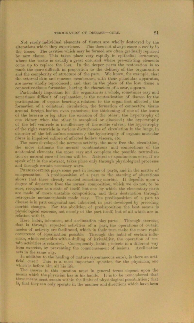 Not rarely individual elements of tissues are wholly destroyed by the alterations which they experience. This does not always cause a cavity in the tissue. The cavities which may be formed are often gradually replaced by new tissue. This takes place very rapidly in epithelial structures, where the waste is usually a great one, and where pre-existing elements come up to replace the loss. In the deeper parts the restoration is so much the more difficult in proportion to the delicacy of the organization and the complexity of structure of the part. We know, for example, that the external skin and raucous membranes, with their glandular apparatus, are never wholly reproduced ; and that in the place of the lost tissue a connective-tissue formation, having the characters of a scar, appears. Particularly important for the organism as a whole, sometimes easy and sometimes difficult of explanation, is the neutralization of disease by the participation of organs bearing a relation to the organ first affected; the formation of a collateral circulation, the formation of connective tissue around foreign bodies, even parasites; the thickening of one of the bones of the forearm or leg after the excision of the other; the hypertrophy of one kidney when the other is atrophied or diseased ; the hypertrophy of the left ventricle in insufficiency of the aortic valves; the hypertrophy of the right ventricle in various disturbances of circulation in the lungs, in disorder of the left ostium veu >su/n ; the hyj*ertrophy of organic muscular fibres in impaired calibre of affected hollow viscera, etc. The more developed the nervous activity, the more free the circulation, the more intimate the normal combinations and connections of the anatomical elements, the more easy and complete the possible neutraliza- tion or natural cure of lesions will be. Natural or spontaneous cure, if we speak of it in the abstract, takes place only through physiological processes mid through certain necessary ways. Predisposition, plays some part in lesions of parts, and in the matter of compensation. A predisposition of a part to the starting of alterations shows that there already existed something morbid. It depends upon a degree of departure from the normal composition, which we do not, to be sure, recognize as tv state of itself, but one by which the elementary parts are made of more unstable composition, and their destruction through retrograde metamorphosis made easy. The predisposition of a part to disease is in part congenital and inherited, in part developed by preceding morbid changes. For the abolition of predisposition the best means is physiological exercise, not merely of the part itself, but of all which are in relation with it. Here habit, tolerance, and acclimation play parts. Through exercise, that is through repeated activities of a part, the operations of certain modes of activity are facilitated, which in their turn make the more rapid occurrence of equalization possible. Through the habit of certain influ- ences, which coincides with a dulling of irritability, the operation of cer- tain activities is retarded. Consequently, habit protects in a different way from exercise, by preventing the commencement of lesions. Acclimation acts iu the same way. In addition to the healing of nature (spontaneous cure), is there an arti- fieial cure ? This is a most important question for the physician, one which is before him all his life. 1 he answer to this question must in general terms depend upon the means which the physician has in his hands. It is to be remembered that these means must remain within the limits of physiological possibilities; that is. that they can only operate iu the manner and directions which have been