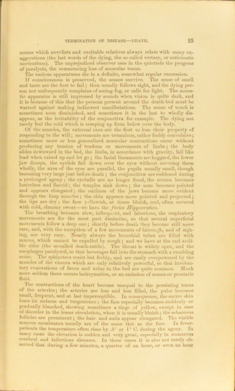 scenes which novelists and excitable relatives always relate with many ex- aggerations (tlie last words of the dying, the so-called ecstasy, or vaticinatio moriaitium). The unprejudiced observer sees in the quietude the progress of paralysis, the commencing loss of muscular tonus. The various apparatuses die in a definite, somewhat regular succession. If consciousness is preserved, the senses survive. The sense of smell and taste are the first to foil ; then usually follows sight, and the dying per- son not uufrequently complains of seeing fog, or calls for light. The acous- tic apparatus is still impressed bv sounds when vision is quite dark, and it is because of this that the persons present around the death bed must be warned against making indiscreet manifestations. The sense of touch is sometimes soon diminished, and sometimes it is the last to wholly dis- appear, as the irritability of the conjunctiva for example. The dying not rarely feel the cold which is creeping up from below over the body. Of the muscles, the external ones are the first to lose their property of responding to the will; movements are tremulous, rather feebly convulsive; sometimes more or less generalized muscular contractions occur without producing any tension of tendons or movements of limbs; the body slides downward in the bed, the limbs, in accordance with gravity, fall like lead when raised up and let go ; the facial lineaments are haggard, the lower jaw droops, the eyelids fall down over the eyes without covering them wholly, the axes of the eyes are parallel, the pupils usually small, though becoming very large just before death ; the conjunctiva* are reddened during a prolonged agony ; the eyeballs are no longer fixed, the cornea becomes lustreless and flaccid; the temples sink down ; the nose becomes pointed and appears elongated ; the outlines of the jaws become more evident through the limp muscles ; the chin appears more pointed ami projected ; the lips are dry ; the face yellowish, at times bluish, cool, often covered with cold, clammy sweat—we have the facie# I/ijipocraticu. The breathing becomes slow, infrequent, and laborious, the respiratory movements are for the most part dissimilar, so that several superficial movements follow a deep one; shortly before death ♦hey become still more rare, and, with the exception of a few movements of hiccough, and of sigh- ing, are very easy. Nearly always the bronchial tubes are filled with mucus, which cannot be expelled by cough ; and we have at the end audi- ble rales (the so-called death-rattle). The throat is widely open, and the (esophagus paralyzed, so that beverages fall into the stomach with a rumbling noise. 1 he sphincters resist hut feebly, and art? easily overpowered by the muscles of the viscera which are only relatively powerful, so that involun- tary evacuations of fieces and urine in the bed are quite common. Much more seldom there occurs lachryniation, or an emission of semen or prostatic fluid. i’he contractions of the heart become unequal to the persisting tonus of the arteries; the arteries are less and less filled, the pulse becomes small, frequent, and at last imperceptible. In consequence, the entire skin loses its redness and turgescence ; the face es|>ecially becomes suddenly or gradually blanched, showing sometimes a tinge of yellow, except in case ot disorder in the lesser circulation, when it is usually bluish : tin* sebaceous follicles are prominent; the hair and nails appear elongated. The visible mucous membranes usually are of the same tint as the face. In fever- patients the temperature often rises bv .5° or 1° C. during the agony. In many cases the elevation is sudden and very great, esj>ecially in numerous cerebral and infectious diseases. In these cases it is also not rarely ob- served that during a few minutes, a quarter of an hour, or even un hour