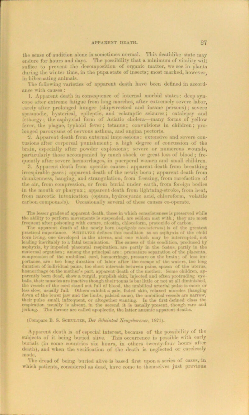 tin' sense of audition alone is sometimes normal. This deathlike state may endure for hours and days. The possibility that a minimum of vitality will suffice to prevent the decomposition of organic matter, we see in plants during the winter time, in the pupa state of insects; most marked, however, in hibernating animals. The following varieties of apparent death have been defined in accord- ance with causes: 1. Apparent death inconsequence of internal morbid states: deep syn- cope after extreme fatigue from long marches, after extremely severe labor, rarely after prolonged hunger (shipwrecked and insane persons); severe spasmodic, hysterical, epileptic, and eclamptic seizures; catalepsy and lethargy; the asphyxial form of Asiatic cholera—many forms of yellow fever, the plague, typhoid fever; tetanus; convulsions in children; pro- longed paroxysms of nervous asthma, and angina pectoris. •2. Apparent death from external impressions: extensive and severe con- tusions after corporeal punishment; a high degree of concussion of the brain, especially after powder explosions; severe or numerous wounds, particularly those accompanied by much shock or great loss of blood ; fre- quently after severe lnemorrhages, in puerperal women and small children. 3. Apparent death from specific causes: apparent death from breathing irres]arable gases ; apparent death of the newly born ; apparent death from drunkenness, hanging, and strangulation, from freezing, from rarefaction of the air, from compression, or from burial under earth, from foreign bodies in the mouth or pharynx; apparent death from lightning-stroke, from heat, from narcotic intoxication (opium, hydrocyanic acid, chloroform, volatile carbon compounds). Occasionally several of these causes co-operate. The lesser grades of apparent death, those in which consciousness is preserved while the ability to perform movements is suspended, are seldom met with ; they are most frequent after poisoning with curare, niootin, chloroform, protoxide of carbon. The apparent death of the newly born {airphyrit neoiuiU'rmn) is of the greatest practical importance. Scutll.TZK defines this condition as nn asphyxia of the child born living, one developed in the uterus, ami one which may be interrupted, not leading inevitably to a fatal termination. The causes of this condition, produced by asphyxia, by impeded placental respiration, are partly in the foetus, partly in the maternal organism; among the principal are : premature separation of the placenta, compression of the umbilical cord, haunorrhnge, pressure on the brain ; of less im- portance, are: too long duration of labor after the escape of the waters, too long duration of individual pains, too short intervals between pains, spasm of the uterus, hretnorrhage on the mother’s part, apparent death of the mother. Some children, ap- parently born dead, show a turgid, purplish skin, injected and often protruding eye- balls, their museles are inactive though their tonus is but little or not at all diminished, the vessels of the cord stand out full of blood, the umbilical arterial pulse is more or less slow, usually full. Others exhibit a pale, faded skin, relaxed muscles (hanging down of the lower jaw and the limbs, palsied anus), the umbilical vessels are narrow, their pulse small, infrequent, or altogether wanting. In the first defined class the respiration usually is absent, in the second it is usually present, though rare and jerking. The formur are called apoplectic, the latter arnonuc apparent deaths. (Compare 11. S. ScnULTZE, Da- Sclwintod Neugeborener, 1871). Apparent death is of especial interest, because of the possibility of the subjects of it being buried alive. This occurrence is possible with early burials (in some countries six hours, in others twenty-four hours after death), and when the verification of the death is neglected or carelessly made. The dread of being buried alive is based first upon a series of cases, in which patients, considered as dead, have come to themselves just previous