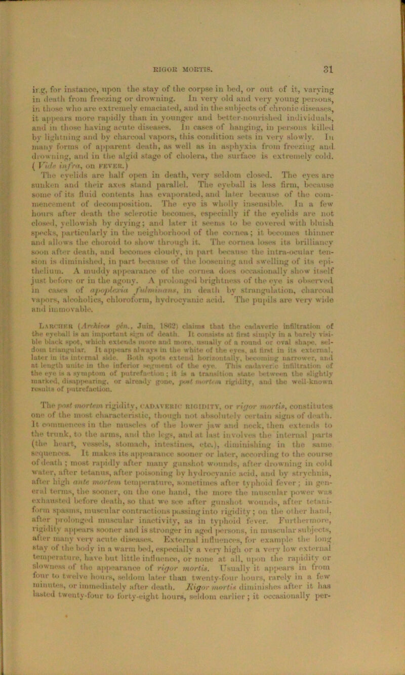 ir.g, for instance, upon the stay of the corpse in bed, or out of it, varying in death from freezing or drowning. In very old and very young persous, in those who are extremely emaciated, and in the subjects of chronic diseases, it appears more rapidly than in younger and better-nourished individuals, and in those having acute diseases, in cases of hanging, in persons killed by lightning and by charcoal vapors, tiiis condition sets in very slowly. In many forms of apparent death, as well as in asphyxia from freezing and drowning, and in the algid stage of cholera, the surface is extremely cold. ( Vb!>‘ infra, on FEVER.) The eyelids are half open in death, very seldom closed. Tho eyes are sunken and their axes stand parallel. The eyeball is less firm, because some of its fluid contents has evaporated, and later because of the com- mencement of decomposition. The eye is wholly insensible. In a few hours after death the sclerotic becomes, especially if the eyelids are not closed, yellowish by drying; and later it seems to be covered with bluish specks, particularly in the neighborhood of the cornea; it becomes thinner and allows the choroid to show through it. The cornea loses its brilliancy soon after death, and becomes cloudy, in part because the intra-ocular ten- sion is diminished, in part because of the loosening and swelling of its epi- thelium. A muddy appearance of the cornea does occasionally show itself just before or iu the agony. A prolonged brightness of the eye is observed in cases of apoplr.cui fulminant, in death by strangulation, charcoal vapors, alcoholics, chloroform, hydrocyanic acid. The pupils are very wide and immovable. Larch EH (Archiees gen.. .Turn, 1803) claims that the cadaveric infiltration of the eyeball is an important sign of death. It consists at first simply in a barely visi- ble black spot, which extends more and more, usually of n round or oval shape. sel- dom triangular. It appears always in the white of the eyes, at first iu its external, later iu its internal side. Both *ih>(s extend horizontally. Incoming narrower, and at length unite in the inferior segment of the eye This cadaveric infiltration of the eye is a symptom of putrefaction; it is a transition state lx;tween the slightly marked, disappearing, or already gone, ]mm/ mortem rigidity, and the well-known results of putrefaction. Thcposf mortem rigidity, cadav brut rigidity, or rigor mortis, constitutes one of the most characteristic, though not absolutely certain signs of death. It commences in the muscles of the lower jaw and neck, then extends to the trunk, to the arms, and the legs, and at last involves the internal parts (the heart, vessels, stomach, intestines, etc,), diminishing in the same sequences. It makes its appearance sooner or later, according to the course of death ; most rapidly after many gunshot wounds, after drowning in cold water, after tetanus, after poisoning by hydrocyanic acid, and by strychnia, lifter high ante mortem temperature, sometimes after typhoid fever; in gen- eral terms, the sooner, on tho one hand, the more the muscular power was exhausted before death, so that we see after gunshot wounds, after tetani- form spasms, muscular contractions passing into rigidity; on the oilier band, after prolonged muscular inactivity, as in typhoid fever. Furthermore, rigidity appears sooner and is stronger in aged jiersons, in muscular subjects, after many very acute diseases. External influences, for example the long stay of the body in a warm bed, especially a very high or a very low external temperature, ImAe but little influence, or none tit all, upon the rapidity or slowness ut the appearance of rigor mortis. Usually it appears in from lour to twelve hours, seldom later than twenty-four hours, rarely in a few minutes, or immediately after death, Jiigor mortis diminishes after it lias lasted twenty-four to forty-eight hours, seldom earlier ; it occasionally per-