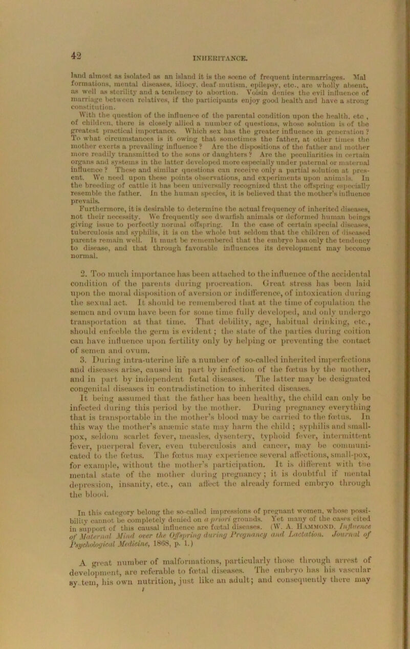 land almost as isolated as an island it is the scene of frequent intermarriages. Alai formations, mental diseases, idiocy, deaf mutism, epilepsy, etc., are wholly absent, as well ns sterility and a tendency to abortion. Voisin denies the evil influence of marriage between relatives, if the participants enjoy good health and have a strong constitution. With the question of the influence of the parental condition upon the health, etc , of children, there is closely allied a number of questions, whose solution is of the greatest practical importance. Which sex has the greater influence in generation ? To what circumstances is it owing that sometimes the father, at other times the mother exerts a prevailing influence ? Are the dispositions of the father and mother more readily transmitted to the sons or daughters ? Are the peculiarities in certain organs and systems in the latter developed more especially under paternal or maternal influence ? These and similar questions can receive only a partial solution at pres- ent. We need upon these points observations, and experiments upon animals. In the breeding of cattle it lias been universally recognized that the offspring especially resemble the father. In the human species, it is believed that the mother’s influence prevails. Furthermore, it is desirable to determine the actual frequency of inherited diseases, not their necessity. We frequently see dwarfish animals or deformed human beings giving issue to perfectly normal offspring. In the case of certain special diseases, tuberculosis and syphilis, it is on the whole but seldom that the children of diseased parents remain well. It must be remembered that the embryo has only the tendency to disease, and that through favorable influences its development may become normal. 2. Too much importance has been attached to the influence of the accidental condition of the parents during procreation. Croat stress lias been laid upon the moral disposition of aversion or indifference, of intoxication during the sexual act. It should be remembered that at the time of copulation the semen and ovum have been for some time fully developed, and only undergo transportation at that time. That debility, age, habitual drinking, etc., should enfeeble the germ is evident; tin* state of the parties during coition can have influence upon fertility only by helping or preventing the contact of semen and ovum. 3. During intra-uterine life a number of so-called inherited imperfections and diseases arise, caused in part by infection of the fuitus by the mother, and in part by independent fetal diseases. The latter may be designated congenital diseases in contradistinction to inherited diseases. It being assumed that the father has been healthy, the child can only be infected during this period by the mother. During pregnancy everything that is transportable in the mother’s blood may be carried to the foetus. In this way the mother’s amende state may harm the child ; syphilis and small- pox, seldom scarlet fever, measles, dysentery, typhoid fever, intermittent fever, puerperal fever, even tuberculosis and cancer, may be communi- cated to the foetus. The foetus may experience several affections, small-pox, for example, without the mother’s participation. It is different with tiie mental state of the mother during pregnancy; it is doubtful if mental depression, insanity, etc., can affect the already formed embryo through the blood. In this category belong the so-called impressions of pregnant women, whose possi- bility cannot be completely denied on a priori grounds. Yet many of the cases cited in support of this causal influence are foetal diseases. (W. A. Hammond. Influence of Maternal Mind over the Offspring during Pregnancy and Lactation. Journal of Psychological Medicine, 1808, p. 1.) A great number of malformations, particularly those through arrest of development, are referable to foetal diseases. The einhrvo has his vascular sy tern, his own nutrition, just like an adult, and consequently thcie may