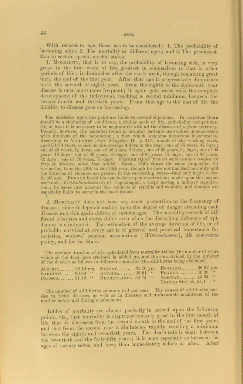 With respect to age, there are to be considered : 1. The probability of becoming sick; 2. The mortality at different ages; and 3. The predisposi- tion to certain special morbid states. 1. Morbility, that is to say, the probability of becoming sick, is very great in the first week of life, greatest in comparison to that in other periods of life; it diminishes after the sixth week, though remaining great until the end of the first year. After that age it progressively diminishes until the seventh or eighth year. From the eighth to the eighteenth year disease is once more more frequent; it again gets rarer with the complete development of the individual, reaching a second minimum between the twenty-fourth and thirtieth years. From that age to the end of life the liability to disease goes on increasing. The statistics upon this point are liable to several objections. In statistics there should be a similarity of conditions, a similar mode of life, and similar occupations. Or, at least it is necessary to be acquainted with all the diseases of a given territory. Usually, however, the maladies found in hospital patients are studied in connection with numbers of the population; a fact which explains numerous inaccuracies. According to Villerme f.l/m. d'/ii/f/iene, II., p. 217), a male of the working class, aged 20-30 years, is sick on the average 4 days in the year ; one of 85 years, 4|- days ; one of 40 years, 5If days; one of 45 years, 7 days ; one of 50 years, 0.) days; one of 55 years, 12 days ; one of 00 years, 10 days; one of 05 years, 31 days; one of 07 years, 42 days ; one of 70 years, 75 days. Fengku (Quid faciunt wlas anniqne t< input ail freq. et diutnrn. morb. horn. udulti. Hnvn., 1840) states the same proportion for the period from the 20th to the 30th year, though he does not find that morbility and the duration of sickness are greater in the succeeding years—they only begin to rise in old age. Fence a based his conclusions upon observations made upon the marine workmen (FlotUahandwerken) of Copenhagen, a corps having a military organiza- tion; he takes into account the subjects of syphilis and wounds; and wounds are especially liable to occur iu the most robust. * 2. Mortality does not bear any exact proportion to the frequency of disease ; since it depends mainly upon the degree of danger attending each disease, and this again differs at various ages. ’1 lie mortality-records of dif- ferent localities and states differ even when the disturbing influence of epi- demics is eliminated. The estimation of the average duration of life, or of probable survival at every age is of general and practical importance for societies, widows’ pension associations [ Wdtwenkassen], life insurance policy, and for the State. The average duration of life, calculated from mortality-tables (the number of years which all the dead have attained is added up, and the sum divided by the number of the dead) is as follows iu different countries (the still-births being excluded). Austria 28.11) yrs. Saxony 31.10 yrs. England 30.02 yrs. Sardinia 30.80 “ Bavaria 82 61 “ France 40.36 “ Prussia 31.10 “ Netherlands. 34.72 “ Norway 43.64 “ United States, 24.1 “ The number of still-births amounts to 4 per cent. The causes of still-births con- sist in foetal diseases, as well as in diseases and unfavorable conditions of the mother before and during confinement. Tables of mortality are almost perfectly in accord upon the following points, viz., that mortality is disproportionately great in the first month of life, that it decreases from the second month to the end of the first year; and that from the second year it diminishes rapidly, reaching a minimum between the eighth and twentieth years. The death-rate is small between the twentieth and the forty-fifth years; it is more especially so between the ages of twenty-seven and forty than immediately before or after. After