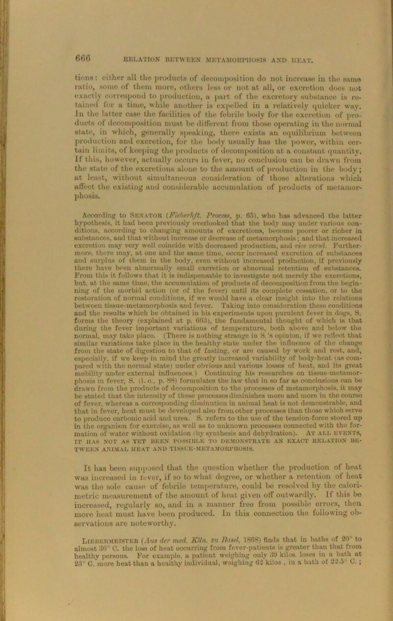 tions : cither all the products of decomposition do not increase in the same ratio, some of them more, others less or not at all, or excretion does not exactly correspond to production, a part of the excretory substance is re- tained for a time, while another is expelled in a relatively quicker way. in the latter case the facilities of the febrile body for the excretion of pro- ducts of decomposition must be different from those operating in the. normal state, in which, generally speaking, there exists an equilibrium between production and excretion, for the body usually has the power, within cer- tain limits, of keeping the products of decomposition at a constant quantity. If this, however, actually occurs in fever, no conclusion can be drawn from the state of the excretions alone to the amount of production in the body; at least, without simultaneous consideration of those alterations which affect the existing and considerable accumulation of products of metamor- phosis. According to Senator (Fiehsrhft. Process, p. 65), who has advanced the latter hypothesis, it hail been previously overlooked that the body may under various con- ditions, according to changing amounts of excretions, become poorer or richer in substances, and that without increase or decrease of metamorphosis; and that increased excretion may very well coincide with decreased production, and rice verm. Further- more, there may. at one and the same time, occur increased excretion of substances and surplus of them in the body, even without increased production, if previously there have been abnormally small excretion or abnormal retention of substances. From this it follows that it is indispensable to investigate not merely the excretions, hut. at the same time, the accumulation of products of decomposition from the begin- ning of the morbid action (or of the fever) until its complete cessation, or to the restoration of normal conditions, if we would have a clear insight into the relations between tissue-metamorphosis and fever. Taking into consideration these conditions and the results which he obtained in his experiments upon purulent fever in dogs, S. forms the theory (explained at p. 6613), the fundamental thought of which is that during the fever important variations of temperature, both above and below the normal, may take place. (There is nothing strange in S.’s opinion, if we reflect that similar variations take place in the healthy state under the influence of the change from the stato of digestion to that of fasting, or are caused by work and rest, and, especially, if we keep in mind the greatly increased variability of body-heat (as com- pared with the normal state) under obvious and various losses of heat, and its great mobility under external influences.) Continuing his researches on tissue-metamor- phosis in fever, S. (1. c.. p. 88) formulates the law that in so far as conclusions can be drawn from the products of decomposition to the processes of metamorphosis, it may be stated that the intensity of these processes diminishes more and more in the course of fever, whereas a corresponding diminution in animal heat is not demonstrable, and that in fever, heat must be developed also from other processes than thoso which serve to produce carbonic acid and urea. S. refers to the use of the tension-force stored up in the organism for exercise, as well as to unknown processes connected with the for- mation of water without oxidation (by synthesis and dehydration). At ai,l events, IT HAS NOT AS YET BEEN POSSIBLE TO DEMONSTRATE AN EXACT RELATION BE- TWEEN ANIMAL HEAT AND TISSUE-METAMORI’IIOSIS. It has been supposed that the question whether the production of heat was increased in lever, if so to what degree, or whether a retention of heat was the sole cause of febrile temperature, could be resolved by the calori- metric measurement of the amount of heat given off outwardly, if this be increased, regularly so, and in a manner free from possible errors, then more heat must have been produced. In this connection the following ob- servations arc noteworthy. Liebermetster {Aus dsr med. Klin, en Pixel, 1868) finds that in baths of 20- to almost :36° G. the loss of heat occurring from fever-patients is greater than that from healthy persons. For example, a patient weighing only 39 kilos, loses in a bath at 28° C. more heat than a healthy individual, weighiug 62 kilos , in a bath of 22.5J G. ;