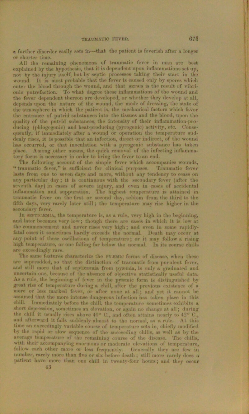 »i further disorder easily sets in—that the patient is feverish after a longer or shorter time. All the remaining phenomena of traumatic fever in man are best explained by the hypothesis, that it is dependent upon inflammations set up, not by the injury itself, but by septic processes taking their start in the wound, it is most probable that the fever is caused only by spores which enter the blood through the wound, and that SEPSIS is the result of vibri- onic putrefaction. To what degree these inflammations of the wound and the fever dependent thereon are developed, or whether they develop at. all, depends upon the nature of the wound, the mode of dressing, the state of the atmosphere in which the patient is, the mechanical factors which favor the entrance of putrid substances into the tissues and the blood, upon the quality of the putrid substances, the intensity of their inflammation-pro- ducing (phlogogenic) and heat‘producing (pyrogenic) activity, etc. Conse- quently, if immediately after a wound or operation the temperature sud- denly rises, it is possible that an infection, direct or indirect, of the wound has occurred, or that inoculation with a pyrogenic substance has taken place. Among other means, the quick removal of the infecting inflamma- tory focus is necessary in order to bring the fever to an end. The following account of the simple fl'Ver which accomjMinies wounds, “traumatic fever,” is sufficient for clinical purposes. Traumatic fever lasts from one to seven days and more, without any tendency to cease on any particular day ; it is continuous with the secondary fever (after the seventh day) in cases of severe injury, and even in cases of accidental inflammation and suppuration. The highest temperature is attained in traumatic fever on the first or second day, seldom from the third to the fifth days, very rarely later still ; the temperature may rise higher in the secondary fever. In SEFTtC.SMtA, the temperature is, as a rule, very high in the beginning, and later become* very low; though there are eases in which it is low at the commencement ami never rises very higli; and even in some rapidly- fatal cases it sometimes hardly exceeds the normal. Death may occur at any point of these asciilations of temperature; or it may follow a rising high temperature, or one falling far Inflow the normal. In its course chills art* exceedingly rare. The same features characterize the py emic forms of disease, when these ar<* superadded, so that the distinction of traumatic from purulent fever, ami still more that of septicaemia from pyannia, is only a graduated ami uncertain one, because of the absence of objective statistically useful data. As a rule, the beginning of fever in the pynuuic form is distinguished by great rise of temperature during a chill, after the previous existence of a more or less marked fever, or after none at all; and yet it cannot Ik* assumed that the more intense dangerous infection has taken place in this chill, immediately before the chill, the temperature sometimes exhibits a short depression, sometimes an elevation, or again no change at all; during the chill it. usually rises above 40w and often attains nearly to 42u C., and afterward it falls suddenly almost to the normal, as a rule. At this time an exceedingly variable course of temperature sets in, chiefly modified by the rapid or slow sequence of the succeeding chills, as well as by the average temperature of the remaining course of the disease. The chills, with their accompanying enormous or moderate elevations of temperature, follow each other more or less frequently. Generally they are few in number, rarely more than five or Hix before death ; still more rarely does a patient have more than one chill in twenty-four hours; and they occur 43