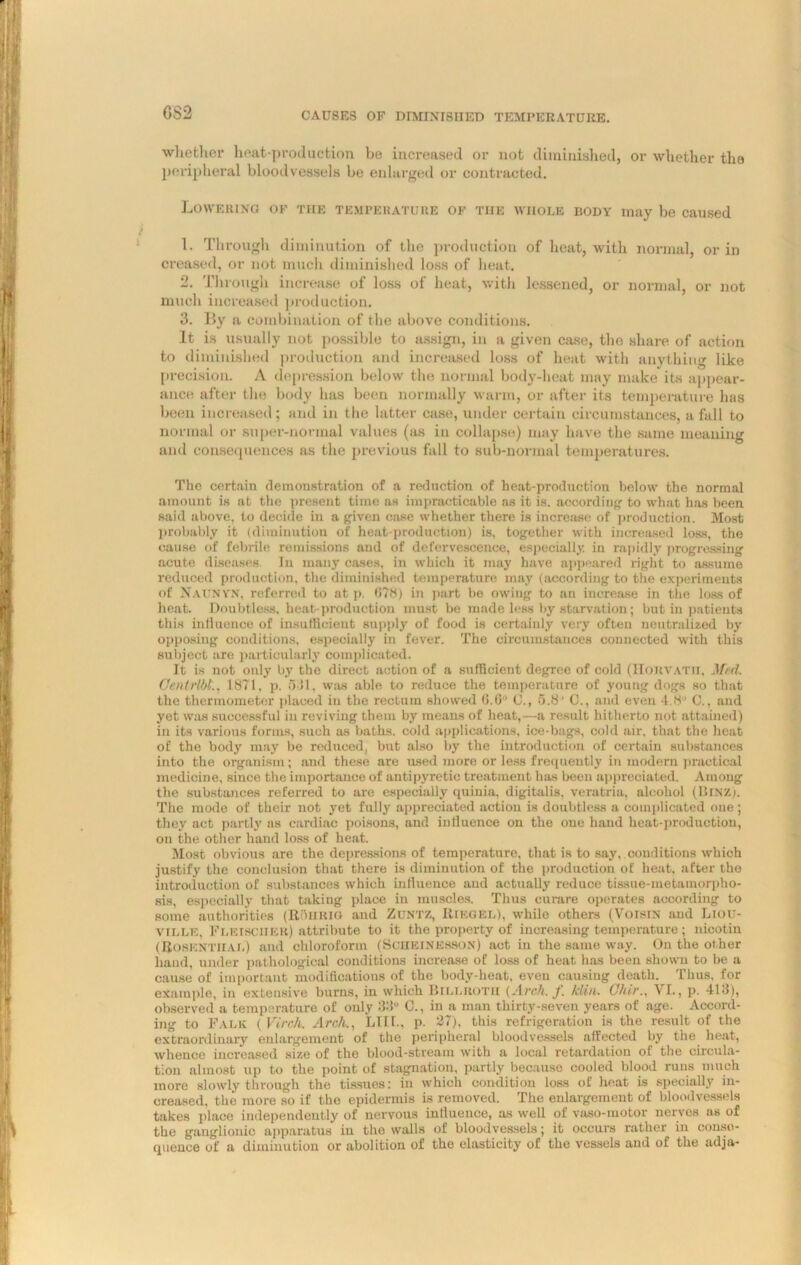 GS2 whether heat-production be increased or not diminished, or whether the peripheral bloodvessels be enlarged or contracted. Lowering ok the temperature of the whole dody may be caused 1. Through diminution of the production of heat, with normal, or in creased, or not much diminished loss of heat. 2. Through increase of loss of heat, with lessened, or normal, or not much increased production. 3. By a combination of the above conditions. It is usually not possible to assign, in a given case, the share of action to diminished production and increased loss of heat with anything like precision. A depression below the normal body-heat may make its appear- ance after the body has been normally warm, or after its temperature has been increased; and in the latter case, under certain circumstances, a fall to normal or super-normal values (as in collapse) may have the same meaning and consequences as the previous fall to sub-normal temperatures. The certain demonstration of a reduction of heat-production below the normal amount is at the present time as impracticable as it is. according to what has been said above, to decide in a given case whether there is increase of production. Most probably it (diminution of heat-production) is, together with increased loss, the cause of febrile remissions and of defervescence, especially in rapidly progressing acute diseases. In many cases, in which it may have appeared right to assume reduced production, the diminished temperature may (according to the experiments of NaunyN, referred to at p. (178) in part be owing to an increase in the loss of heat. Doubtless, heat-production must be made less by starvation; but in patients this influence of insufficient supply of food is certainly very often neutralized by opposing conditions, especially in fever. The circumstances connected with this subject are particularly complicated. It is not only bj' the direct action of a sufficient degree of cold (Houvatii, Med. Cenlrlbt., 1871, p. oil, was able to reduce the temperature of young dogs so that the thermometer placed in the rectum showed 0.6° C., 5.8’ C., and even 4.8” C., and yet was successful in reviving them by means of heat,—a result hitherto not attained) in its various forms, such as baths, cold applications, ice-bags, cold air, that the heat of the body may be reduced, but also by the introduction of certain substances into the organism; and these are used more or less frequently in modern practical medicine, since the importance of antipyretic treatment has been appreciated. Among the substances referred to are especially quinia, digitalis, veratria, alcohol (BtNZ). The mode of their not yet fully appreciated action is doubtless a complicated one ; they act partly as cardiac poisons, and intluence on the one hand heat-production, on the other hand loss of heat. Most obvious are the depressions of temperature, that is to say, conditions which justify the conclusion that there is diminution of the production of heat, after the introduction of substances which intluence and actually reduce tissue-metamorpho- sis, especially that taking place in muscles. Thus curare operates according to some authorities (It'hiujo and ZUNTZ, Riegel), while others (Voisra and Liou- ville, Fleischer) attribute to it the property of increasing temperature; nicotin (Rosenthal) and chloroform (Scheinesson) act in the same way. On the other hand, under pathological conditions increase of loss of heat has been shown to be a cause of important modifications of the body-heat, even causing death. Thus, for example, in extensive burns, in which Billroth (Arch. j. klin. ChirVI., p. 413), observed a temperature of only 33” C., in a man thirty-seven years of age. Accord- ing to Falk ( Virch. Arch., LIII., p. 27), this refrigeration is the result of the extraordinary enlargement of the peripheral bloodvessels affected by the heat, whence increased size of the blood-stream with a local retardation of the circula- tion almost up to the point of stagnation, partly because cooled blood runs much more slowly through the tissues: in which condition loss of heat is specially in- creased, the more so if the epidermis is removed. The enlargement of bloodvessels takes place independently of nervous intluence, as well of vaso-motor nerves as of the ganglionic apparatus in the walls of bloodvessels; it occurs rather in conse- quence of a diminution or abolition of the elasticity of the vessels and of the adja-