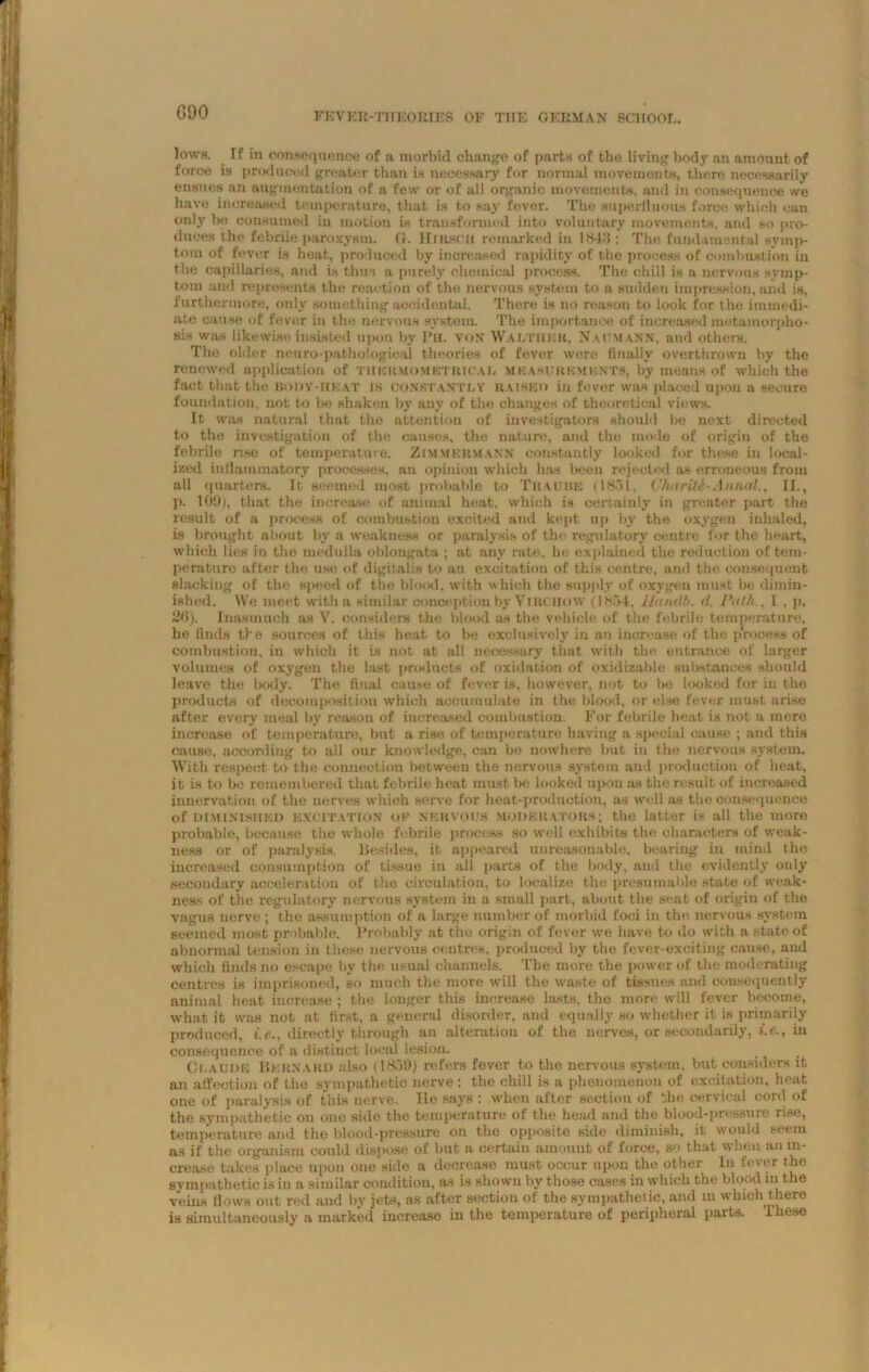 GOO lows. If in consequence of a morbid change of parts of the living body an amount of force is produced greater than is necessary for normal movements, there necessarily ensues an augmentation of a few or of all organic movements, and in consequence we have increased temperature, that is to say fever. The superfluous force which can only be consumed iu motion is transformed into voluntary movements, and so pro- duces the febrile paroxysm. (}. Hruscu remarked in 18411: The fundamental symp- tom of fever is heat, produced by increased rapidity of the process of combustion in the capillaries, and is thus a purely chemical process. The chill is a nervous symp- tom and represents the reaction of the nervous system to a sudden impression, and is, furthermore, only something accidental. There is no reason to look for the immedi- ate cause of fever in the nervous system. The importance of increased metamorpho- sis was likewise insisted upon by Ph. von Walther. Naitmann, and others. The older neuro-pathological theories of fever were finally overthrown by the renewed application of tuermomktrioal measurements, by means of which the fact that the body-heat is constantly raised in fever was placed upon a secure foundation, not to be shaken by any of the changes of theoretical views. It was natural that the attention of investigators should be next directed to the investigation of the causes, the nature, and the mode of origin of the febrile rise of temperature. Zimmkrmann constantly looked for these in local- ized inflammatory processes, an opinion which has been rejected as erroneous from all quarters. It seemed most probable to Trauue (1851, Vharite-Annal., II., p. 109), that the increase of animal heat, which is certainly in greater part the result of a process of combustion excited and kept up by the oxygen inhaled, is brought about by a weakness or paralysis of the regulatory centre for the heart, which lies in the medulla oblongata ; at any rate, he explained the reduction of tem- perature after the use of digitalis to an excitation of this centre, and the consequent slacking of the speed of the blood, with which the supply of oxygen must be dimin- ished. We meet with a similar conception by Virchow (1854, llandb. d. Path.. I , p. 215). Inasmuch as V. considers the blood as the vehicle of the febrile temperature, he finds the sources of this heat to be exclusively in an increase of the prooess of combustion, in which it is not at all necessary that with the entrance of larger volumes of oxygen the last products of oxidation of oxidizable substances should leave the body. The final cause of fever is, however, not to bo looked for iu the products of decomposition which accumulate in the blood, or else fever must arise after every meal by reason of increased combustion For febrile heat is not a mere increase of temperature, but a rise of temperature having a special cause ; and this cause, according to all our knowledge, can be nowhere but in the nervous system. With respect to the connection between the nervous system and production of heat, it is to be remembered that febrile heat must be looked upon as the result of increased innervation of the nerves which serve for heat-production, as well as the consequence of diminished excitation ok nehvous MODERATORS; the latter is all the more probable, because the whole febrile process so well exhibits the characters of weak- ness or of paralysis. Besides, it appeared unreasonable, bearing in mind the increased consumption of tissue in all parts of the body, and the evidently only secondary acceleration of the circulation, to localize the presumable state of weak- ness of the regulatory nervous system in a small part, about the seat of origin of the vagus nerve ; the assumption of a large number of morbid foci in the nervous system Beemed most probable. Probably at the origin of fever we have to do with a state of abnormal tension in these nervous centres, produced by the fever-exciting cause, and which finds no escape by the usual channels. The more the power of the moderating centres is imprisoned, so much the more will the waste of tissues and consequently animal heat increase ; the longer this increase lasts, the more will fever become, what it was not at first, a general disorder, and equally so whether it is primarily produced, i.r.. directly through an alteration of the nerves, or secondarily, i.e., in consequence of a distinct local lesion. Claude Bernard also (1859) refers fever to the nervous system, but considers it an affection of the sympathetic nerve : the chill is a phenomenon of excitation, heat one of paralysis of this nerve. He says : when after section of the cervical cord of the sympathetic on one side the temperature of the head and the blood-pressure rise, temperature and the blood-pressure on the opposite side diminish, it would seem as if the organism could dispose of but a certain amount of force, so that when an in- crease takes place upon one side a decrease must occur upon the other In fever the sympathetic is iu a similar condition, as is shown by those cases in which the blood in the veins flows out red and by jets, as after section of the sympathetic, and in which there is simultaneously a marked increase in the temperature of peripheral parts. These