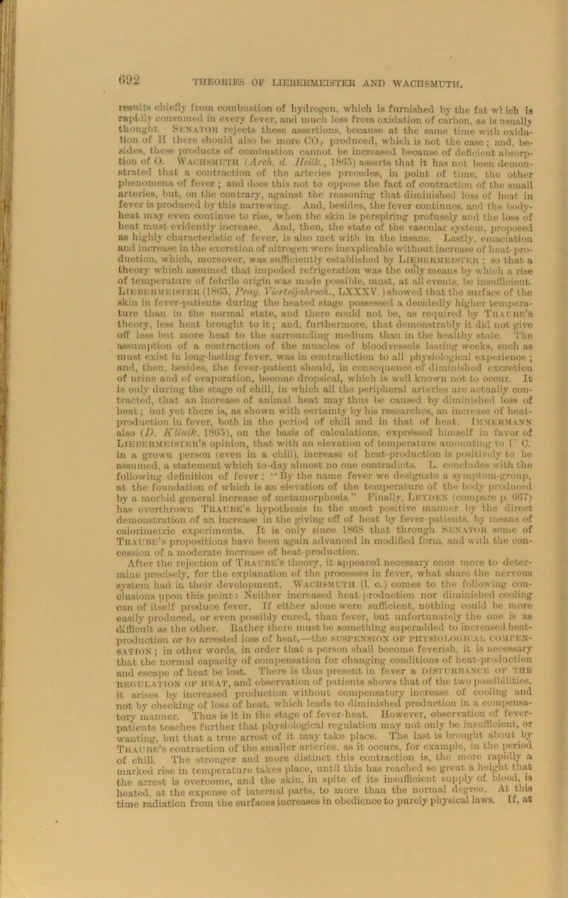 THEORIES OF LIIvBERMEISTER AND WACIISMUTII. results chiefly from combustion of hydrogen, which is furnished by the fat wlich is rapidly consumed in every fever, and much less from oxidation of carbon, as is usually thought Senator rejects these assertions, because at the same time with oxida- tion of II there should also be more CO., produced, which is not the case ; and, be- sides, these products of combustion cannot be increased because of deficient absorp- tion of O. WACIISMUTII (Arch. (I. Ileilk., 1805) asserts that it has not been demon- strated that a contraction of the arteries precedes, in point of time, the other phenomena of fever; and does this not to oppose the fact of contraction of the small arteries, but, on the contrary, against the reasoning that diminished loss of heat in fever is produced by this narrowing. And, besides, the fever continues, and the body- heat may even continue to rise, when the skin is perspiring profusely and the loss of heat must evidently increase. And, then, the state of the vascular system, proposed as highly characteristic of fever, is also met with in the insane. Lastly, emaciation and increase in the excretion of nitrogen were inexplicable without increase of heat-pro- duction. which, moreover, was sufficiently established by Liebehmeistkr ; so that a theory^ which assumed that impeded refrigeration was the only means by which a rise of temperature of febrile origin was made possible, must, at all events, be insufficient. Lie bermeister (1865, Prag. 17- rtc/jahrsch., LXXXV.) showed that the surface of the skin in fever-patients during the heated stage possessed a decidedly higher tempera- ture than in the normal state, and there could not be, as required by Tit Annie’s theory, less heat brought to it; and, furthermore, that demonstrably it did not give off less but more heat to the surrounding medium than in the healthy state. The assumption of a contraction of the muscles of bloodvessels lasting weeks, such as must exist in long-lasting fever, was in contradiction to all physiological experience ; and, then, besides, the fever-patient should, in consequence of diminished excretion of urine and of evaporation, become dropsical, which is well known not to occur. It is only during the stage of chill, in which all the peripheral arteries are actually con- tracted, that an increase of animal heat may thus be caused by diminished loss of heat; but .yet there is, as shown with certainty by his researches, an increase of heat- production in fever, both in the period of chill and in that of heat. Immermann also (I). K Unite, 1865), on the basis of calculations, expressed himself in favor of Likbermeistkr’s opinion, that with an elevation of temperature amounting to I C. in a grown person (even in a chill), increase of heat-production is positively to be assumed, a statement which to-day almost no one contradicts. L. concludes with the following definition of fever: “By the name fever we designate a symptom-group, at the foundation of which is an elevation of the temperature of the body produced by a morbid general increase of metamorphosis.” Finally, Leyden (compare p. 607) has overthrown Trauise’s hypothesis in the most positive manner by the direct demoustration of an increase in the giving off of heat by fever-patients, by means of calorimetric experiments. It is only since 1808 that through Senator some of Traure’s propositions have been again advanced in modified form, and with the con- cession of a moderate increase of heat-production. After the rejection of Traube’8 theory, it appeared necessary once more to deter- mine precisely, for the explanation of the processes in fever, what share the nervous system had in their development. Wachsmutii (1. o.) comes to the following con- clusions upon this point: Neither increased heat-production nor diminished cooling can of itself produce fever. If either alone were sufficient, nothing could be more easily produced, or even possibly cured, than fever, but unfortunately the one is as difficult as the other, ltather there must be something superadded to increased heat- production or to arrested loss of heat,—the suspension of physiological compen- sation • in other words, in order that a person shall become feverish, it is necessary that the normal capacity of compensation for changing conditions of heat-production and escape of heat be lost. There is thus present in fever a disturbance of the regulation OF heat, and observation of patients shows that of the two possibilities, it arises by increased production without compensatory increase of cooling and not by checking of loss of heat, which leads to diminished production in a compensa- tory manner. Thus is it in the stage of fever-heat. However, observation of fever- patients teaches further that physiological regulation may not only be insufficient, or wanting, but that a true arrest of it may take place. The last is brought about by Traure’s contraction of the smaller arteries, as it occurs, for example, in the period of chill. The stronger and more distinct this contraction is, the more rapidly a marked rise in temperature takes place, until this has reached so great a height that the arrest is overcome, and the skin, in spite of its insufficient supply of blood, is heated, at the expense of internal parts, to more than the normal degree. At tins time radiation from the surfaces increases in obedience to purely physical laws. If, at