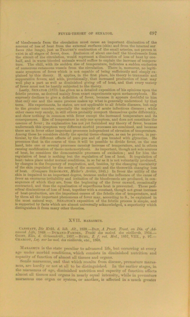 of blood vessels from the circulation, must cause an important diminution of the amount of loss of heat from the external surfaces (skin) and from the internal sur faces (the lungs), just as Traube’s contraction of the small arteries, not proven tc exist in all stages of fever, does. Exclusion of aljout one-half the bloodvessels from the circuit of the circulation, would represent a diminution of loss of heat by one- half, and in warm-blooded animals would suffice to explain the increase of tempera- ture. The chill, with its sudden rise of temperature, indicates a sudden exclusion of numerous cutaneous vessels from the circulation. There is, moreover, no legiti- mate symptom of fever which is not capable of being sufficiently and simply ex- plained by this theory. H. applies, in the first place, his theory to traumatic and suppurative fevers, and adds, provisionally, that increased production of heat may well play a part as well as diminished giving off of heat, and that every variety of fever must not be hastily subjected to the theory. Lastly, Senator (1873) has given us a detailed exposition of his opinious upon the febrile process, as derived mainly from exact experiments upon metamorphosis. Ho expressly declines to give a definition of fever, because it apj>ears doubtful to him that only one and the same process makes up what is generally understood by that term. His experiments, he states, are not applicable to all febrile diseases, but only to the greater number, especially the majority of acute infectious diseases ; while other cases very surely, in still others probably comport themselves quite differently, and show nothing in common with fever except the increased temjterature and its consequences. Rise of temjierature is only one symptom, and does not constitute the essence of fever; its explanation has not yet furnished any theory of fever, because underneath this symptom very different morbid processes are combined, and Iweausa there are in fever other important processes independent of elevation of temj>erature. Among these he considers ehietlv the special tissue-ehanges. as can be proven, in par- ticular, by the different effects of pure pus and of pus treated with glycerine. He presumes that in the course of time it will be possible to divide fever, on the one hand, into one or several processes causing increase of temperature, and in others causing modification of tissue-metamorphosis. As imjmrtant, though not sole sources of heat, he considers the demonstrable processes of oxidation; and for him the regulation of heat is nothing but the regulation of loss of heat. It (regulation of heat) takes place under normal conditions, in so far as it is not voluntarily produced, by changes in the frequency of respiration, and, besides, by the changing vascularity of the skin (regulated by the needs of the moment) and the therewith changing loss of heat. (Compare Bekomann, Muller's Archie, 1843.) In fever the utility of the skin is impaired to an important degree, because under the influence of the cause of fever an enormous irritability and irritation of its bloodvessels are produced, in con- sequence of which they are, from the l>cginning of the fever onward, occasionally contracted, and thus the equalization of superfluous heat is prevented. These peri- odical diminutions of loss of heat, together with a constant, though not great increase of heat-production, are the important causes of the febrile rise of temperature, and by them all the important phenomena of fever may, according to 8., be explained in the most natural way. Senator's exposition of the febrile process is simple, and is supported by facts which are almost universally acknowledged, a superiority which distinguishes it from many other theories. XVII. marasmus. L'asstatt, Die Krkh. <1. huh. Alt., 1839.—Day. A PracL Trent, on Die. of Ad- raural f-ife, 1849. — Durand-Fahdel, Trelite dee rrudetd. dee eieilLirde. 1854 Geist, Klin. d. Grieeenkrkh., 1857.—Buhl, Z f. rut. Med., 1857, VIII., p. 97.— Charcot, Let;, eur lee med. dee vieHUtrde, etc., 1888. Marasmus is the State peculiar to advanced life, but occurring at every age under morbid conditions, which consists in diminished nutrition and capacity of function of almost all tissues and organs. Senile marasmus, and that which results from disease, premature maras- mus, are hardly or not at all to be distinguished. In the earlier stages, in the marasmus of age, diminished nutrition and capacity of function affects almost all tissues and organs in nearly equal intensity, while in premature marasmus oue organ or system, or another, is atfected in a much greater