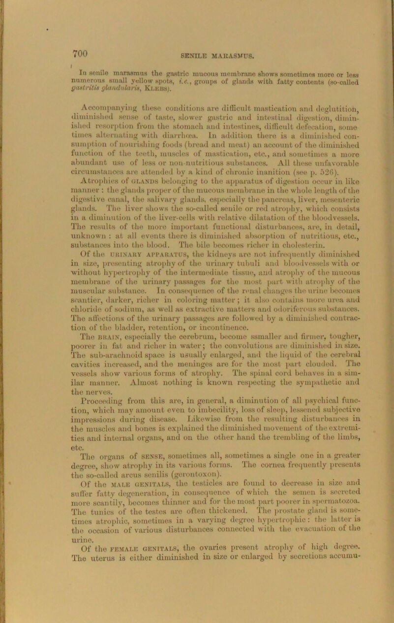 I In senile marasmus the gastric mucous membrane shows sometimes more or leas numerous small yellow spots, i.e., groups of glands with l'atty contents (so-called gastritis glandularis, Klebs). Accompanying these conditions are difficult mastication and deglutition, diminished sense of taste, slower gastric and intestinal digestion, dimin- ished resorption from the stomach and intestines, difficult defecation, some times alternating with diarrhoea. In addition there is a diminished con- sumption of nourishing foods (bread and meat) an account of the diminished function of the teeth, muscles of mastication, etc., and sometimes a more abundant use of less or non-nutritions substances. All these unfavorable circumstances are attended by a kind of chronic inanition (see p. 52G). Atrophies of glands belonging to the apparatus of digestion occur in like manner : the glands proper of the mucous membrane in the whole length of the digestive canal, the salivary glands, especially the pancreas, liver, mesenteric glands. The liver shows the so-called senile or red atrophy, which consists in a diminution of the liver-cells with relative dilatation of the bloodvessels. The results of the more important functional disturbances, are, in detail, unknown : at all events there is diminished absorption of nutritious, etc., substances into the blood. The bile becomes richer in cholesterin. Of the u KIN Ail Y apparatus, the kidneys are not infrequently diminished in size, presenting atrophy of the urinary tubuli and bloodvessels with or without hypertrophy of the intermediate tissue, and atrophy of the mucous membrane of the urinary passages for the most part with atrophy of the muscular substance. In consequence of the renal changes the urine becomes scantier, darker, richer in coloring matter ; it also contains more urea and chloride of sodium, as well as extractive matters and odoriferous substances. The affections of the urinary passages are followed by a diminished contrac- tion of the bladder, retention, or incontinence. The BRAIN, especially the cerebrum, become ssmaller and firmer, tougher, poorer in fat and richer in water; the convolutions are diminished in size. The sub-araclinoid space is usually enlarged, and the liquid of the cerebral cavities increased, and the meninges are for the most part clouded. The vessels show various forms of atrophy. The spinal cord behaves in a sim- ilar manner. Almost nothing is known respecting the sympathetic and the nerves. Proceeding from this are, in general, a diminution of all psychical func- tion, which may amount even to imbecility, loss of sleep, lessened subjective impressions during disease. Likewise from the resulting disturbances in the muscles and bones is explained the diminished movement of the extremi- ties and internal organs, and on the other hand the trembling of the limbs, etc. The organs of sense, sometimes all, sometimes a single one in a greater degree, show atrophy in its various forms. The cornea frequently presents the so-called arcus senilis (gerontoxon). Of the male genitals, the testicles are found to decrease in size and suffer fatty degeneration, in consequence of which the semen is secreted more scantily, becomes thinner and for the most part poorer in spermatozoa. The tunics of the testes are often thickened. The prostate gland is some- times atrophic, sometimes in a varying degree hypertrophic: the latter is the occasion of various disturbances connected with the evacuation of the urine. Of the female genitals, the ovaries present atrophy of high degree. The uterus is either diminished in size or enlarged by secretions accumu-