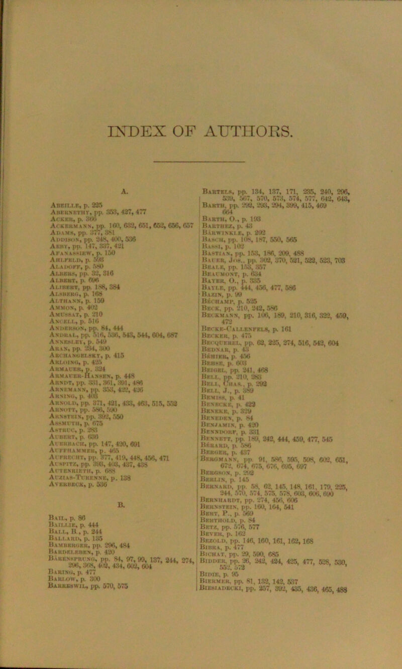 INDEX OF AUTHORS A. Abeit.i.f., p. 225 Abebsktht, pp. 353, 427, 477 \( KKU p Ackkrm ann, pp. ICO, (VS, 651,652, 656, 657 Ai>\ms, pp. 377, 881 Addison, pp. 248, 400, 556 A CRT, pp. 147, 357, 421 AFANASSfEW, p. 150 Am.rKLD, j>. 5‘.tt Ala doff, p. 580 Albers, pp. 32, 316 Albert, p. 696 Aljbkrt, pp 188,384 Aj.sbero, p. 168 Ai.thasn, p. 150 Ammon, p. 402 A miss at, p. 210 Anckix, p. 516 Anderson, pp. 81, 444 Andhal, pp. 516, 536, 543, 544, 604, 687 Anneni.ey, p. 540 Aran, pp. 234, IRK) Aid hanoei.sky, p, 415 Aki.oj.no, p. 425 Akmacer, p. 324 Armackk-Hansen, p. 448 Arndt, pp. 331,361,301, 486 Arnkmann, pp. 353, 422, 426 Akmno, p. 403 Arnold, pp. 371, 431, 433, 463,515, 588 Akxott, pp. 586, 590 Arnstein, pp. 392, 550 Assmith, p. 675 A-Titl e, p. 283 Ai nr.HT, p. 036 Ai srbach, pp. 147, 420, 691 Acffhammek, p. 465 AiFRECHT, pp. 377, 419, 443, 456, 471 At srm, pp. 398. 403, 437, 438 Actbnkieth, p. 688 Aczias-Tcren.nk, p. 138 Avkrbkck, p. 530 B. Bail, p. 86 Baillie, p. 444 Bai.l, B., p. 214 Ballard, p. 135 Bamberger, pp. 296, 484 Baudelebkn, p. 420 Barx.nspri no, 290, 308, B a bind, p. 477 Barlow, p. 300 Bakreswil, pp, 570, 575 Bartels, pp. 134, 137, 171, 235, 240, 296, 539, 567, 570, 573, 574, 577, 042, 043, Baktu, pp. 292, 293, 294, 399, 415, 409 664 Barth, O., p. 193 Barthee, p. 43 BAkwinkle, p. 892 lUseit, j>p. 108, 187, 550, 565 BansI, p. 102 Haitian, pp. 153, 186, 209, 488 i Hu er, Joh., pp. 302, 370, 521, 522, 523, 703 Beals, pp. 153, 357 ! Bkac.mo.nt, p. 034 Bayer, O., p. 335 Bayi.e, pp. 444, 456, 477, 586 Bazin, p, 99 Bechami*, p. 525 Beck, pp. 210, 242, 586 (Beckmann, pp. 106, 189, 210,316,322, 459, 473 ! Bbckk-Oau.enfels, p. 161 Becker, p. 475 BECQfERKL, pp. 63, 225, 274, 516, 542, 604 | B SONAR, p. 411 j Binikk, p. 456 j Beiisk, p. 603 1 Beiokl, pp. 241. 468 | Bell. pp. 210. 283 ! Bf.ll, (/has., p. 292 I Bell. J., p. 389 | Bkmiss. p. 41 j Benrckk, p. 422 i Benkkb, p. 329 j Beneden, p. 84 j Benjamin, p. 420 i Benndorf, p. 831 Bennett, pp. 189, 242, 444, 459, 477, 545 ! Brrard, p. 586 j Berger, p. 437 Bergmann, pp m, 586, 595, 598, 603. 651, 672. 074. 075, 070, 695, 097 j Bergson, p. 292 I Berlin, p. 145 j Bernard, pp. 58. 62, 145. 148, 161, 179, 225, 244, 570. 574. 575. 578. 003, 000, 090 | Bernhardt, pp. 274, 456, 606 | Bernstein, pp. 160, 104, 541 ! Bert. P„ p. 509 j Behthold, p. 84 ‘ Betz, pp. 570, 577 | Bevek, p. 162 j Bkzold, pp. 146, 160, 161, 162,168 i Bibka. p. 477 Bichat, pp. 29, 590, 685 Bidder, pp. 20. 242, 424, 425, 477, 528, 530, 552. 572 j Bidie, p. 95 1 Bikkmek. pp. 81, 132, 142, 537 I Bohuadbcki, pp. 257, 892, 435, 436, 465, 488