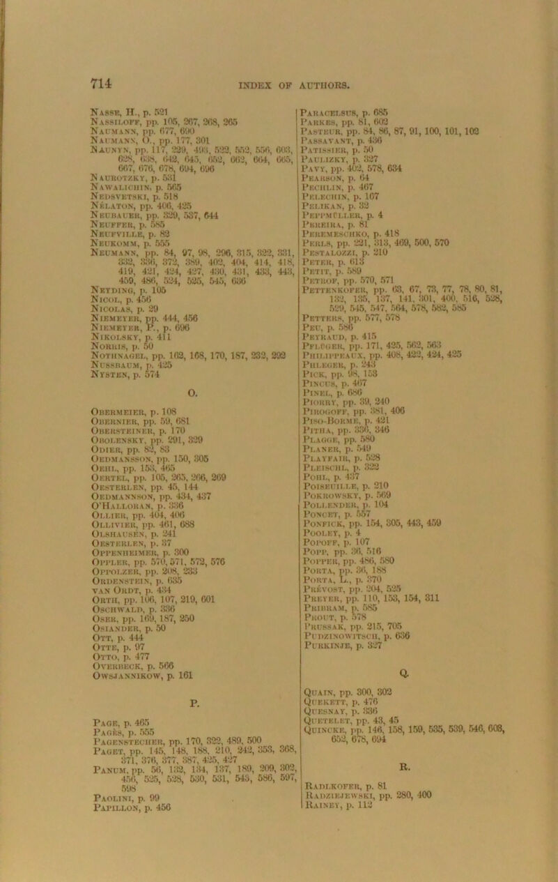 Nasse, H., p. 521 NaSSHOFf, pp. 105, 207, 208, 265 Naumann, pp. 077, 600 Naumanx, <)., pp. 177, 301 Naunyn, pp. 117, 229, 400, 522, 552, 556, 603, 628, 038, 042, 645, 07,2, 062, 604, 605, 607, 676, 678, 604, 606 N AUROTZKY, p. 531 Nawalicuin, p. 5(75 Nedsvktski, p. 518 NelaTON, pp. 406, 425 Nbcbaueh, pp. 829, 587, 644 Neuffbis, p. 585 Nkufville, p. 83 Nedkomm, i>. 555 Neumann, pp. 84, 97, 08, 206, 815, 322, 831, 338, 336, 372, 889, 402, 404, 414, 418, 419, 421, 424, 487, 430, 431, 433, 443, 459, 486, 524, 525, 545, 036 Net ding, p. 105 Nicol, p. 456 Nicolas, p. 29 Niemeyer, pp. 444, 456 Niemeyf.r, R, p. 696 Nikolsky, p. 411 Norris, p. 50 Notiinagei,, pp. 162, 168, 170, 187, 232, 292 Nusshaum, p. 425 Nysten, p. 574 O. Orermeier, p. 108 Ouernier, pp. 59, 681 Obehsteiner, p. 170 Obolensky, pp. 291, 829 Odier, pp. 82, 83 Oedmansson, pp. 150, 305 Oeiil, pp. 153, 465 Of.rtel, pp. 105, 265. 266, 269 Obsterlen, pp. 45, 144 Oedmannson, pp. 434, 437 O’Halloran, p. 82.6 Ollier, pp. 404, 406 Olliviek, pp. 461, 688 Olshausen, p. 241 Oesterlen, p. 37 Oppenheimer, p. 300 Opplek, pp. 570,571, 572, 576 Oppolzer, pp. 208, 233 ORUENSTEIN, p. 635 VAN OilDT, p. 434 Orth, pp. 106, 107, 219, 601 OscmvALD, p. 336 Osek, pp. 169,187, 250 OsiANDER, p. 50 Ott, p. 444 Otte, p. 97 Otto, p. 477 Overbeck, p. 566 Owsjannikow, p. 161 Paracelsus, p. 685 Parkes, pp. 81, 602 Pasteur, pp. 84, 86, 87, 91, 100, 101,102 1’ASSAYANT, p. 430 Patissier, p. 50 Paulizkt, p. 327 Pavy, pp. 402, 578, 634 Pearson, p. 64 Pechlin, p. 467 Pklechin, p. 107 P ELI KAN, p. 32 PeppmCller, p. 4 Pereira, p. 81 Peremeschko, p. 418 Peri.s, pp. 221, 313, 409, 500, 570 Pestalozzl p. 210 Peter, p. 613 Petit, p. 589 Petrof, pp. 570, 571 Pettenkoker, pp. 63, 67, 73, 77, 78, 80, 81, 182, 135, 137, 141, 301, 400, 516, 528, 529, 545, 547. 584, 578, 582, 585 Petters, pp. 577, 578 Peu, p. 586 Peykaud, p. 415 PflCger, pp. 171, 425, 562, 563 PuiLii'FEAUX, pp. 408, 422, 424, 425 Pm.EGER, p. 243 Pick, pp. 98, 153 Pi nous, p. 467 1’lNEL, p. 686 Piorry, pp. 89, 240 PlROGOFF, pp. 381, 406 Piso-Bobme, p. 421 Pitua, pp. 836, 346 Plague, pp. 580 Planer, p. 549 Playfair, p. 528 Pleischl, p. 322 Pohl, p. 437 POISEDII.LE, p. 210 Pokrowsky, p. 569 Poli.endeh, j). 104 PoncET, p. 557 Ponfick, pp. 154, 305, 443, 459 POOLEY, p. 4 Poroi'F, p. 107 Popp, pp. 36, 516 Popper, pp. 480, 580 Porta, pp. 36, 188 Porta, L., p. 370 Pkevost, pp. 204, 525 Preyer, pp. 110, 153, 154, 311 Pribram, p, 585 PhOUT, p. 578 I’russak, pp. 215, 705 PunziNOWiTSCB, p. 6:36 Puukinje, p. 327 Q. P. Page, p. 465 p Pagen’stecher, pp. 170, 322, 489, 500 Paget, pp. 145, 148, 188, 210, 242,353, 368, 371, 376, 377, 387, 425, 427 PANUM, pp. 56, 133, 134, 137, 189, 209,302, 456, 525, 528, 530, 531, 543, 586, 597, 598 Paolini, p. 99 Papillon, p. 456 Quatn, pp. 300, 302 Quekbtt, p. 476 Quesnay, p. 836 Quf.tei.et, pp. 43, 45 Quincke, pp. 146, 158, 159, 535, 539, 546, 008, 652, 678, 694 R. Ra ni.KOFKU, p. 81 Radziejewski, pp. 280, 400 Rainey, p. 113