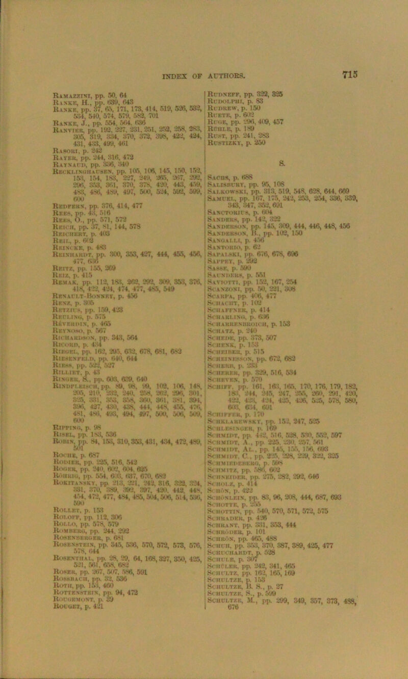 Ramazztsi, pp. 50. 64 Ranke, H., pp. '5311, 043 Ranke, pp. 37, 65. 171, 173. 414, 510, 536, 5:54, 540, 574, 570. 580, 701 Ranke, J., pp. 554, •‘>'54. 036 Rakviek, pp. 103. 337. 231. 251. 252. 258, 305, 310, 034, 370, 372, 398, 422, 4.31, 4«, 400, 461 Rasori, p. 242 Raver, pp. 244, 316. 472 Raynaud, pp. 386, 340 Recklinghausen, pp. 105. 106, 145, 150, 183, 154, 188, 227, 240, 265, 267, 206, 353, 361, 370. 378, 420, 448, 488, 486, 480, 407, 500, 524, 502, 600 Redfern, pp. 376, 414, 477 Rees, pp. 43, 516 Rees, O., pp. 571, 572 Reioii. pp. 37, 81, 144, 573 Reichert, p. 403 Reii., p. & 2 Rbincks, p. 483 Reinhardt, pp. 300, 353, 427, 444, 455, 477, 686 Reitz, pp. 155, 269 Ruiz, p. 415 Remak. pp. 112. 133. 262, 292, 309. 353, 418, 422, 424, 474, 477, 4s5, 549 Renault-Bownkt, p. 450 Renz, p. 805 Retzics, pp. 150,428 Reeling, p. 575 Rkvehdin. p. 4<55 Reynoso, p. 567 Richardson, pp. 343, 564 Hicord, p. 4:>4 Riedel, pp. 162, 205, 632, 678, 681, 633 Riesenfki.d, pp. 640, 644 Ru>s, pp. 522, 527 Rillikt, p. 43 Rinorr, 8., pp. 008, 619, 640 Rindpi.eim h, pp, so. 98, 09, 103, 106, 205, 810, 999, 240. 258, 262, 296. 325, 331, 368, 858, 300, 361, 381, 890, 437, 430, 438, 444, 44 S 455, 481. 4n6, 403, 404, 407, 500, 5041, 600 Eimwi, p. 98 Risei., pp. 183, 536 Roms, pp. 81, IK, 310,353,431, 434, 472, 501 Roche, p. 687 Rodier. pp. 825, 516, 542 Hoorn, pp. 240, 602, 604, 635 Roll rig, j.p, 554, 603. 637. 670, 688 Rokitansky, pp. 213. 221, 842, 316, 322, 331, 370, 380, 303, 397, 420. 442, 454, 472, 477, 484, 485, 504,506, 514, 59v) Roleet, p. 153 Roi.oef, pp 112, 306 Hollo, pp. 578. 570 RoM hero, pp. 244, 292 Rosbnmerc.er, p. ASl Rosen stein, pp. 345, 536, 570, 572, 573, 578, 644 Rosenthal, pp. 28. 29, 64, 168,327, 350, 521, 561, 658, 6*2 RobXH, pp. 267, 507. 586, 501 Ross bach, pp. 32, 536 Roth, pp 153, 460 Rotten stein, pp 94, 472 Rochemont. p. 39 Rot get, p. 481 532, 283, 424, 152, 292. 450, 500, 456, 376, 148, 301, 394. 476, 509, 489. 324, 44s, 530, 576, 425, Rudneff. pp. 322, 325 Rcoolph i, p. S3 Redrew, p. 150 Rcete, p. 602 Roe. pp. 296, 409, 457 Rcui.e, p. 189 Rest, pp. 241, 283 Rcstizky, p. 250 Sachs, p. 688 Salisbery, pp. 95, 108 Salkowski, pp. 313, 519, 548, 628, 644, 669 Samuel, pp. 167, 175, 242, 253, 254. 336, 339, 343, 347, 352, 601 Sanctoku s, p. 604 Sanders, pp. 142, 322 Sanderson, pp. 145, 300, 444, 446, 448, 456 Sanderson. 15., pp. 102, 150 Sangai.li, p. 456 Santobio, p. 62 Sapalski, pp. 676, 678, 696 Sappky, p. 202 Sahsk, p. 500 Saunders, p. 551 Saviotti, pp. 152, 167, 254 Scanzoni, pp. 50, 221, 308 Scarpa, pp. 406, 477 Sciuc I IT. p. 100 SCHAFFNEK. p. 414 Sc hauling, p. 630 SclIAKRF.NUROICH, p. 153 SCRATZ, p. 240 Schedk, pp. 373, 507 Schenk, p. 153 Scheiber, p. 515 H< HEINI'.snon, pp. 672, 682 SCHKRK. p. 233 Scherer, pp 329, 516, 534 Sen ev es, p. 570 S< Hire. pp. 161. 168. 165, 170, 176, 179, 182, 18=1, 244, 245, 247, 255, 260, 291, 420, 422, 423, 424, 425, 426, 525, 578, 580, 003, 684. 691 SCHIFFRR, p. 170 8> uklaresvsky, pn. 152, 247, 525 SCHLESINGKR. p. U>9 Schmidt, pp. 442, 516, 528. 530, 552, 597 Schmidt, A., pp. 225. 230. 257. 561 Schmidt, Al_. pp. 145, 155, 156. 603 Schmidt, C , pp. 225, 228, 229, 822, 325 Schmiedemkro. p. 508 Schmitz, pp. 580. 602 Schneider, pp. 275, 282, 292, 646 Schoi.z, p. 414 S< iiN. p. 422 Schonlein, pp. 83, 96, 208, 444, 687, 693 Schotte, p. 255 Schottin, pp. 540, 570, 571, 572, 575 Schrader, p. 426 Schrant, pp. 331, 353, 444 Schroder, p. 101 Hchron, pp. 465, 488 Schch. pp. S53, 370, 387, 389, 425, 477 SCHCCIIARDT, p. 528 SCHCLE, p. 307 SchCler. pp. 242, 341, 465 Schultz, pp. 162, 165, 169 Schultze, i>. 153 Schultze, ii. S., p. 27 Schultze, S.. p. 500 ScuULTZK, M., pp. 299, 349, 357, 373, 438, 676