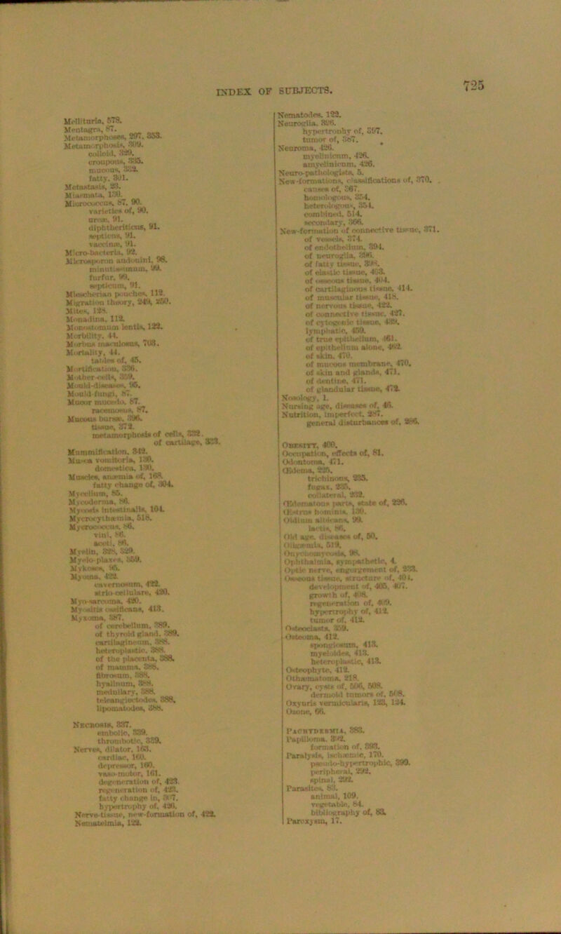 UWlitnrin. RTS. Meutagm, 87. Metamorphoses, 297. -Jo3. Metamorphosis, 309. colloid. 329. croupous, ’’CO. mucous, 333- fatty. 301. Metastasis, 33. Miasmata, 130. Kiurocuccn*. 87. 90. varieties of, DO. nr-a;. 91. diphtheritica*, 91. aepticna, 91. v sect use, 91. M’cro-tKicteria, IK. Microaporotj audouini. 99. minut.ssimum, 99. furfur, 99. scptk'tim, 91. Mleechcrian pouches. 113. Migration theory, 249, 250. Mite*, m Mi mad lua. 113. Monostomum lantis, 123. Mortality, 44. M'irtiu* maculosa*, 703. MorUliiy, 44. table* of, 45. Mortification, 830. Mother cell*, 359, Mould-disease*, 05. Mould fungi. 87. Mucor mnordo. 37. racemosu*. 87. Mucous bursae. 396. tissue, 373. metamorphosis of cells, 333. of cartilage, 327. Mummification. 342. Hu** vomitorie, 130. dnuwwtica, ISO. Muscles, arurmia of, 168. fatty change of, 304. Mr odium, ISB. M.v coderma, MO. Myo-wi* tnbwsttnalla, 104. Mvcrot-ythatmia, 518. Myeroonocus. *6. vini. (45. aceti. 8*1. Myelin, 32* •V,'!* Myeloplax**, 869. ilvkoscs, 96. Myoma, 4212. cavemosnm, 422. atrlii cellulare, 420. Myo-sarcoma. 420. My -dti* ossitloans, 413. Myxoma. 887. of cerebellum, 3.89. erf thyroid gland. 389. eartilaginemn, 388. heteroplastic. 8SB. of the plactnta, 3881 of mamma, 888. ttbrosum, 8$n. liyaltnum, 8K4. medullary, 888. teleangiectodes, 888, lipomatodea, 888. NechosIs, 837. embolic, 339. thrombotic, 389. Nerves, dilator. 1*53. cardiac, 160. depressor, 160. vast*-motor, 181. degeneration of, 423, regeneration of, 423. fatty change In, '# 7. hypertrophy of, 426. Nerve-tissue, new-fonnatlon of, 423. Nernauilmia, 122. Nematodes. 122. Neurcarlia. 396. hypertrooby of, S57. tumor of, 8t>7. # Neuroma. 126. myelinicnm. 426. amyeiinkum. 426. Neuro-pathoiogUts. 6, New-formatsonx, classifications of, 370. . cause* of, 287. homologous, 864. heterologous, 854. combined, 514. secondary, 866. New-formatioti of connective tissue, 371. of ywadg 374. of endothelium. 391. of neuroglia, 896. of fatly tis»uc, 39* of elastic tissue, 403. of osseous tissue. 404. of cartilaginous tissne, 414. of muscular tissue. 418, Of nervous tissue, 422. of oonnecttv* tissue. 427. of cytog. nic tissue, 439, lymphatic, 159. of true epithelium, 461. of epithelium alone, 462 of skin. 476. of mucoua membrane. 470. of skin and glands, 471. of dentine. 471. of glandular tissue, 479. Nosology, L Nursing age, disease* of, 46 Nutrition, imperfect. SNT. general disturbance* of, 2(41. Obesity, 400. Occupation, effect* of, 81. Odontoma, 471. (E-k'tua, 225. triehinons, 235. fugax, 2:15. Collatrial, 212. Ovdematon* l-arts, state of, 226. OMrat hotninia 180. i iidium albicans, 119. loot is, 86. OM age. ihoam of, 60. IliigaMnitk, 519. Ony.-uotnyoisia, 98. Ophthalmia, nymjiathetic, 4. t nerve, engorgement of. 233. Osseous tissue, structure of, 401. development of, 405 467. growth of, 408. regeneration of. 409. hypertrophy of, 414 tumor of, 412. Osteoclast*. 359. Osteoma. 412. spongiosum. 413. myelohlea, 413. hi‘trn | li-*t!c, 413. Osteophyte. 412. Otinumatoma. 218. Ovary, cysts of, 906, 508. dermoid tumor* of. 608. OxyurU voruticulana, 123, 124. Oxotic, 66. PACHTbERMTA, 383. Papilloma. 392. formation of. SfO. Paralysis, ischium.c, 170. pscuiio-hyi-Ttropbic, 399. periphci ai, 292. spinal. 292. Parasite*. 83. animal, 109. vegetable, 84. bibliography of, 83. Paroxysm, 17.