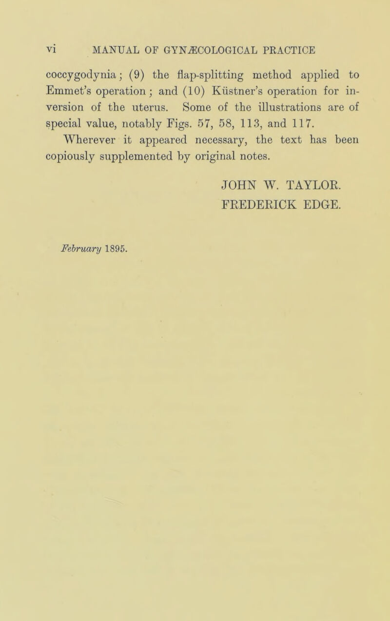 coccygoclynia; (9) the flap-splitting method applied to Emmet’s operation; and (10) Kustner’s operation for in- version of the uterus. Some of the illustrations are of special value, notably Figs. 57, 58, 113, and 117. Wherever it appeared necessary, the text has been copiously supplemented by original notes. JOHN W. TAYLOR. FREDERICK EDGE. February 1895.