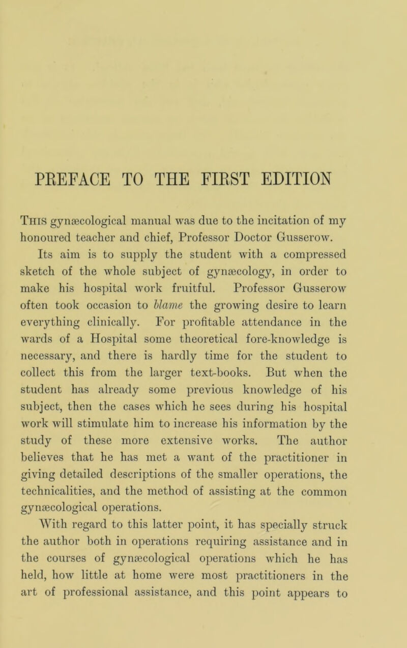 This gynaecological manual was due to the incitation of my honoured teacher and chief, Professor Doctor Gusserow. Its aim is to supply the student with a compressed sketch of the whole subject of gynaecology, in order to make his hospital work fruitful. Professor Gusserow often took occasion to Uame the growing desire to learn everything clinically. For profitable attendance in the wards of a Hospital some theoretical fore-knowledge is necessary, and there is hardly time for the student to collect this from the larger text-books. But when the student has already some previous knowledge of his subject, then the cases which he sees during his hospital work will stimulate him to increase his information by the study of these more extensive works. The author believes that he has met a want of the practitioner in giving detailed descriptions of the smaller operations, the technicalities, and the method of assisting at the common gynaecological operations. With regard to this latter point, it has specially struck the author both in operations requiring assistance and in the courses of gynaecological operations which he has held, how little at home were most practitioners in the art of professional assistance, and this point appears to