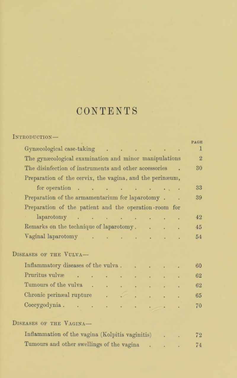 CONTENTS Introduction— PAOE Gynecological case-taking ...... 1 The gj’necological examination and minor manipulations 2 The disinfection of instruments and other accessories . 30 Preparation of the cervix, the vagina, and the perineum, for operation ......... 33 Preparation of the armamentarium for laparotomy . . 39 Preparation of the patient and the operation-room for laparotomy ........ 42 Remarks on the technii|ue of laparotomy.... 45 Vaginal laparotomy ....... 54 Diseases of the Vulva— Inflammatory diseases of the vuh'a ..... 60 Pruritus vulve ........ 62 Tumours of the vulva 62 Chronic perineal rupture ...... 65 Coccygodynia......... 70 Diseases of the Vagina— Inflammation of the vagina (Kolpitis vaginitis) . . 72 Tumours and other swellings of the vagina ... 74