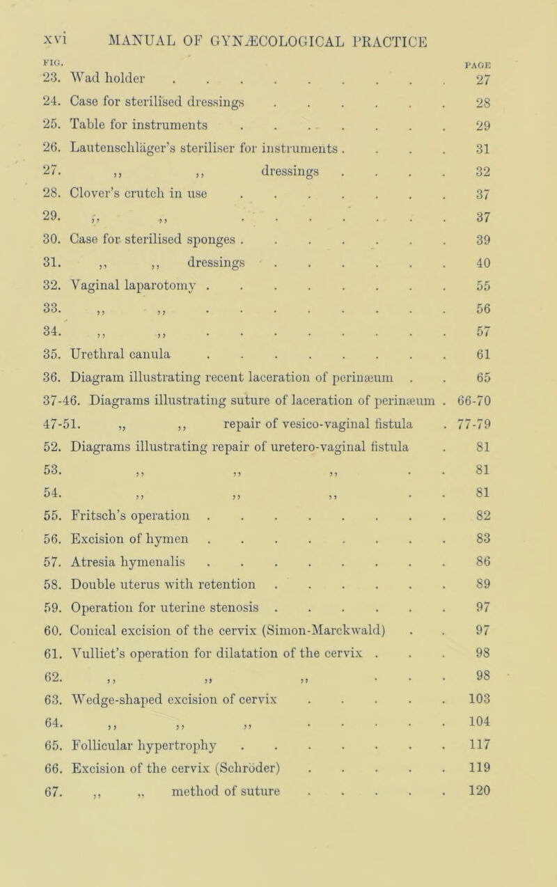 XV FIG. 23. 24. 25. 26. 27. 28. 29. 30. 31. 32. 33. 34. 35. 36. 37- 47- 52. 53. 54. 55. 56. 57. 58. 59. 60. 61. 62. 63. 64. 65. 66. 67. 1 MANUAL OF GYNAECOLOGICAL PRACTICE ^Vad holder ..... Case for sterilised dressings Table for instruments Lautenscldiiger’s steriliser for instruments ,, ,, dressings Clover’s crutch in use Case for sterilised sponges . ,, ,, dressings Vaginal laparotomy . Urethral canula Diagram illustrating recent laceration of perinajum 46. Diagrams illustrating suture of lacei’atiou of perimeum 51. „ ,, repair of vesico-vaginal fistula Diagrams illustrating repair of uretero-vaginal fistula Fritsch’s operation Excision of hymen Atresia hymenalis Double uterus with retention Operation for uterine stenosis Conical excision of the cervix (Simon-Marckwald) Vulliet’s operation for dilatation of the cervix . Wedge-shaped e.xcision of cervix j > a ... Follicular hypertrophy ..... Excision of the cervix (Schroder) ,, „ method of suture PAGE 27 28 29 31 32 37 37 39 40 55 56 57 61 65 66-70 77-79 81 81 81 82 83 86 89 97 97 98 98 103 104 117 119 120