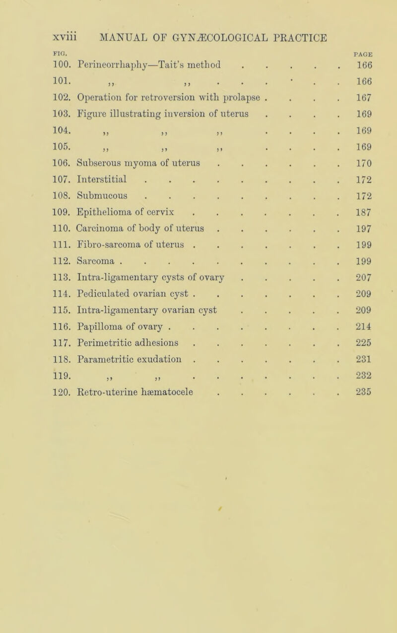 FIG. 100. Perineon'liapliy—Tait’.s method 101. „ „ . . 102. Operation for retroversion with prolapse 103. Figure illustrating inversion of uterus 104. 105. } ) ) f ) ) 9 1 106. Subserous myoma of uterus 107. Interstitial .... 108. Submucous .... 109. Epithelioma of cervix 110. Carcinoma of body of uterus 111. Fibro-sarcoma of uterus . 112. Sarcoma ..... 113. Intra-ligamentary cysts of ovary 114. Pediculated ovarian cyst . 115. Intra-ligamentary ovarian cyst 116. Papilloma of ovary . 117. Perimetritic adhesions 118. Parametritic exudation . 119. „ „ . . 120. Retro-uterine haematocele PAGE 166 166 167 169 169 169 170 172 172 187 197 199 199 207 209 209 214 225 231 232 235