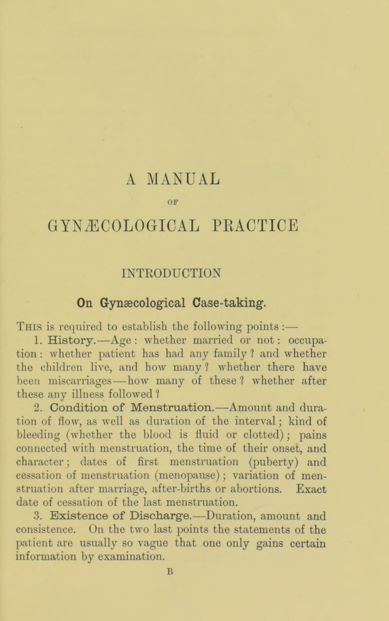 A MANUAL OF GYN/ECOLOGICAL PRACTICE INTRODUCTION On Gynaecological Case-taking. This is rccjuired to establish the following points;— 1. History.—Age : whether married or not: occupa- tion ; whether patient has had any family 1 and whether the children live, and how many ? whether there have been miscarriages—how many of these ? whether after these any illness followed ? 2. Condition of Menstruation.—Amount and dura- tion of How, as well as duration of the interval; kind of bleeding (whether the blood is fluid or clotted); pains connected with menstruation, the time of their onset, and character j dates of first menstruation (puberty) and cessation of menstruation (menopause); variation of men- struation after marriage, after-births or abortions. Exact date of cessation of the last menstruation. 3. Existence of Discharge.—Duration, amount and consistence. On the two last points the statements of the patient are usually so vague that one only gains certain information by examination. B