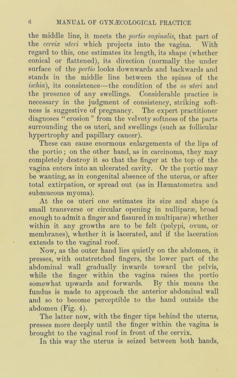 the middle line, it meets the portio vaginalis, that part of the cervix uteri which projects into the vagina. With regard to this, one estimates its length, its shape (whether conical or flattened), its direction (normally the under surface of the portio looks downwards and backwards and stands in the middle line between the spines of the ischia), its consistence—the condition of the os uteri and the presence of any swellings. Considerable practice is necessary in the judgment of consistency, striking soft- ness is suggestive of pregnancy. The expert practitioner diagnoses “ erosion ” from the velvety softness of the parts surrounding the os uteri, and swellings (such as follicular hypertrophy and papillary cancer). These can cause enormous enlargements of the lips of the portio; on the other hand, as in carcinoma, they may completely destroy it so that the finger at the top of the vagina enters into an ulcerated cavity. Or the portio may be wanting, as in congenital absence of the uterus, or after total extirpation, or spread out (as in Hsematometra and submucous myoma). At the os uteri one estimates its size and shape (a small transverse or circular opening in nulliparas, broad enough to admit a finger and fissured in multiparae) whether within it any growths are to be felt (polypi, ovum, or membranes), whether it is lacerated, and if the laceration extends to the vaginal roof. Now, as the outer hand lies quietly on the abdomen, it presses, with outstretched fingers, the lower part of the abdominal wall gradually inwards toward the pelvis, while the finger within the vagina raises the portio somewhat upwards and forwards. By this means the fundus is made to approach the anterior abdominal wall and so to become perceptible to the hand outside the abdomen (Fig. 4). The latter now, with the finger tips behind the uterus, presses more deeply until the finger within the vagina is brought to the vaginal roof in front of the cervix. In this way the uterus is seized between both hands,