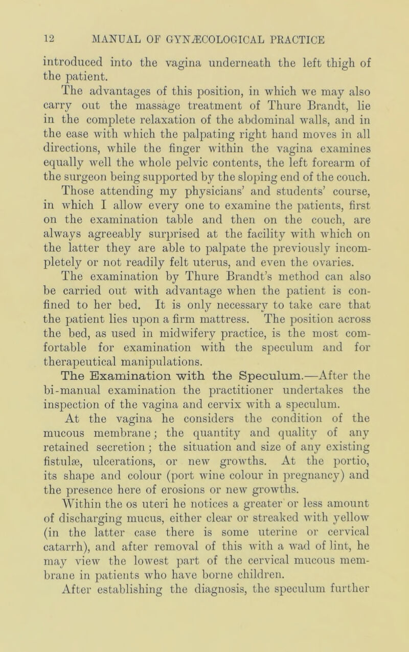 introduced into the vagina underneath the left thigh of the patient. The advantages of this position, in which we may also carry out the massage treatment of Thure Brandt, lie in the complete relaxation of the abdominal walls, and in the ease with which the palpating right hand moves in all directions, while the finger within the vagina examines equally well the whole pelvic contents, the left forearm of the surgeon being suj)ported by the sloping end of the couch. Those attending my physicians’ and students’ course, in which I allow every one to examine the patients, first on the examination table and then on the couch, are always agreeably surprised at the facility with which on the latter they are able to palpate the previously incom- pletely or not readily felt uterus, and even the ovaries. The examination by Thure Brandt’s method can also be carried out with advantage when the patient is con- fined to her bed. It is only necessary to take care that the patient lies upon a firm mattress. The position across the bed, as used in midwifery practice, is the most com- fortable for examination with the speculum and for therapeutical manipulations. The Examination with the Speculum.—After the bi-manual examination the practitioner undertakes the inspection of the vagina and cervix with a speculum. At the vagina he considers the condition of the mucous membrane; the quantity and quality of any retained secretion; the situation and size of any existing fistulas, ulcerations, or new growths. At the ])ortio, its shape and colour (port wine colour in pregnancy) and the presence here of ei’osions or new growths. Within the os uteri he notices a greater or less amount of discharging miacus, either clear or streaked with yellow (in the latter case there is some uterine or cervical catarrh), and after removal of this with a wad of lint, he may view the lowest part of the cervical mucous mem- brane in patients who have borne children. After establishing the diagnosis, the speculum further