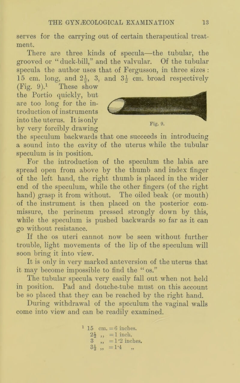 serves for the carrying out of certain therapeutical treat- ment. There are three kinds of specula—the tubular, the grooved or “ duck-bill,” and the valvular. Of the tubular specula the author uses that of Fergusson, in three sizes : 15 cm. long, and 2|, 3, and 3| cm. broad respectively (Fig. 9).^ These show the Portio quickly, but are too long for the in- troduction of instruments into the uterus. It is only by very forcibly drawing the speculum backwards that one succeeds in introducing a sound into the cavity of the uterus while the tubular speculum is in position. For the introduction of the speculum the labia are spread open from above by the thumb and index finger of the left hand, the right thumb is placed in the wider end of the speculum, while the other fingers (of the right hand) grasp it from without. The oiled beak (or mouth) of the instrument is then placed on the posterior com- missure, the perineum pressed strongly down by this, while the speculum is pushed backwards so far as it can go without resistance. If the os uteri cannot now be seen without further trouble, light movements of the lip of the speculum will soon bring it into view. It is only in very marked anteversion of the uterus that it may become impossible to find the “ os.” The tubular specula very easily fall out when not held in position. Pad and douche-tube must on this account be so placed that they can be reached by the right hand. During withdrawal of the speculum the vaginal walls come into view and can be readily examined. ' 15 cm. = 6 inches. 2^ ,, =l inch. 3 ,, =1 2 inches. 3i „ =1-4