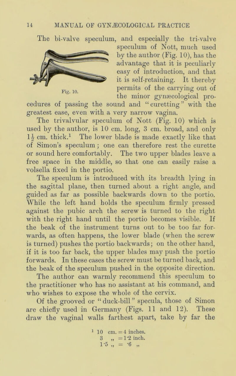 The bi-valve speculum, and especially the tri-valve cedures of passing the sound and “ curetting ” with the greatest ease, even with a very narrow vagina. The trivalvular speculum of Nott (Fig. 10) which is used by the author, is 10 cm. long, 3 cm. broad, and only 1^ cm. thick.^ The lower blade is made exactly like that of Simon’s speculum; one can therefore rest the curette or sound here comfortably. The two upper blades leave a free space in the middle, so that one can easily raise a volsella fixed in the portio. The speculum is introduced with its breadth lying in the sagittal plane, then turned about a right angle, and guided as far as possible backwards down to the portio. While the left hand holds the speculum firmly pressed against the pubic arch the screw is turned to the right with the right hand until the portio becomes visible. If the beak of the instrument turns out to be too far for- wards, as often happens, the lower blade (when the screw is turned) pushes the portio backwards; on the other hand, if it is too far back, the upper blades may push the portio forwards. In these cases the screw must be turned back, and the beak of the speculum pushed in the opposite direction. The author can warmly recommend this speculum to the practitioner who has no assistant at his command, and who wishes to expose the whole of the cervix. Of the grooved or “ duck-bill ” specula, those of Simon are chiefly used in Germany (Figs. 11 and 12). These draw the vaginal walls farthest apart, take by far the Fig. 10. speculum of Nott, much used by the author (Fig. 10), has the advantage that it is peculiarly easy of introduction, and that it is self-retaining. It thereby permits of the carrying out of the minor gynaecological pro- ^ 10 om. =4 inches. 3 „ =1'2 inch. 1‘5 ,, '6 ,,