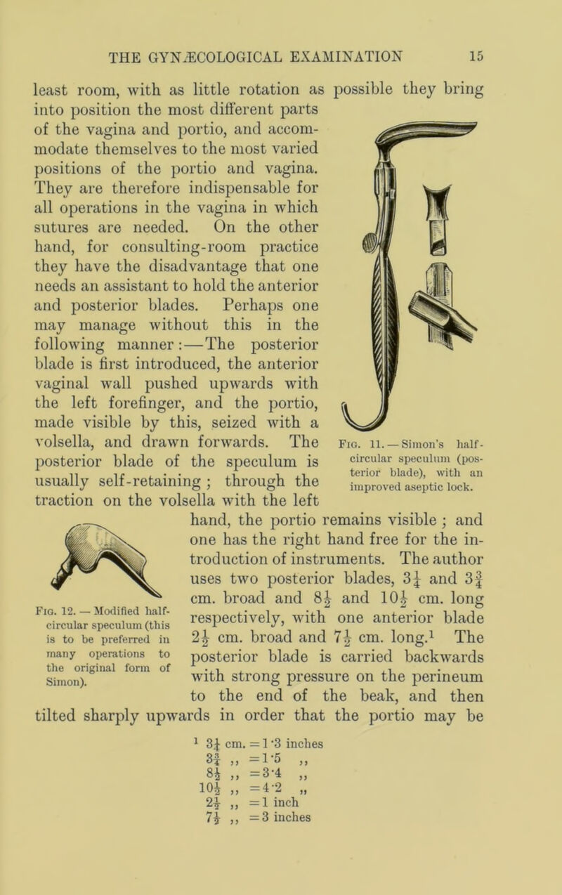 least room, with as little rotation as possible they bring into position the most different parts of the vagina and portio, and accom- modate themselves to the most varied positions of the portio and vagina. They are therefore indispensable for all operations in the vagina in which sutures are needed. On the other hand, for consulting-room practice they have the disadvantage that one needs an assistant to hold the anterior and posterior blades. Perhaps one may manage without this in the following manner :—The posterior blade is first introduced, the anterior vaginal wall pushed upwards with the left forefinger, and the portio, made visible by this, seized with a volsella, and drawn forwards. The posterior blade of the speculum is usually self-retaining ; through the traction on the volsella with the left hand, the portio remains visible ; and one has the right hand free for the in- troduction of instruments. The author uses two posterior blades, and 3| cm. broad and 8^ and 10^ cm. long respectively, with one anterior blade 2^ cm. broad and 7^ cm. long.^ The posterior blade is carried backwards with strong pressure on the perineum to the end of the beak, and then tilted sharply upwards in order that the portio may be ^ cm. = 1 '3 inches 3^ „ =1-5 „ ,, —3-4 ,, lOi „ =4-2 „ 2^ ,, =1 inch 7i ,, =3 inches Fio. 12. — Modified half- circular speculum (this is to be preferred in many operations to the original form of Simon). Fig. 11. — Simon’s half- circular speculum (pos- terior blade), with an improved aseptic lock.