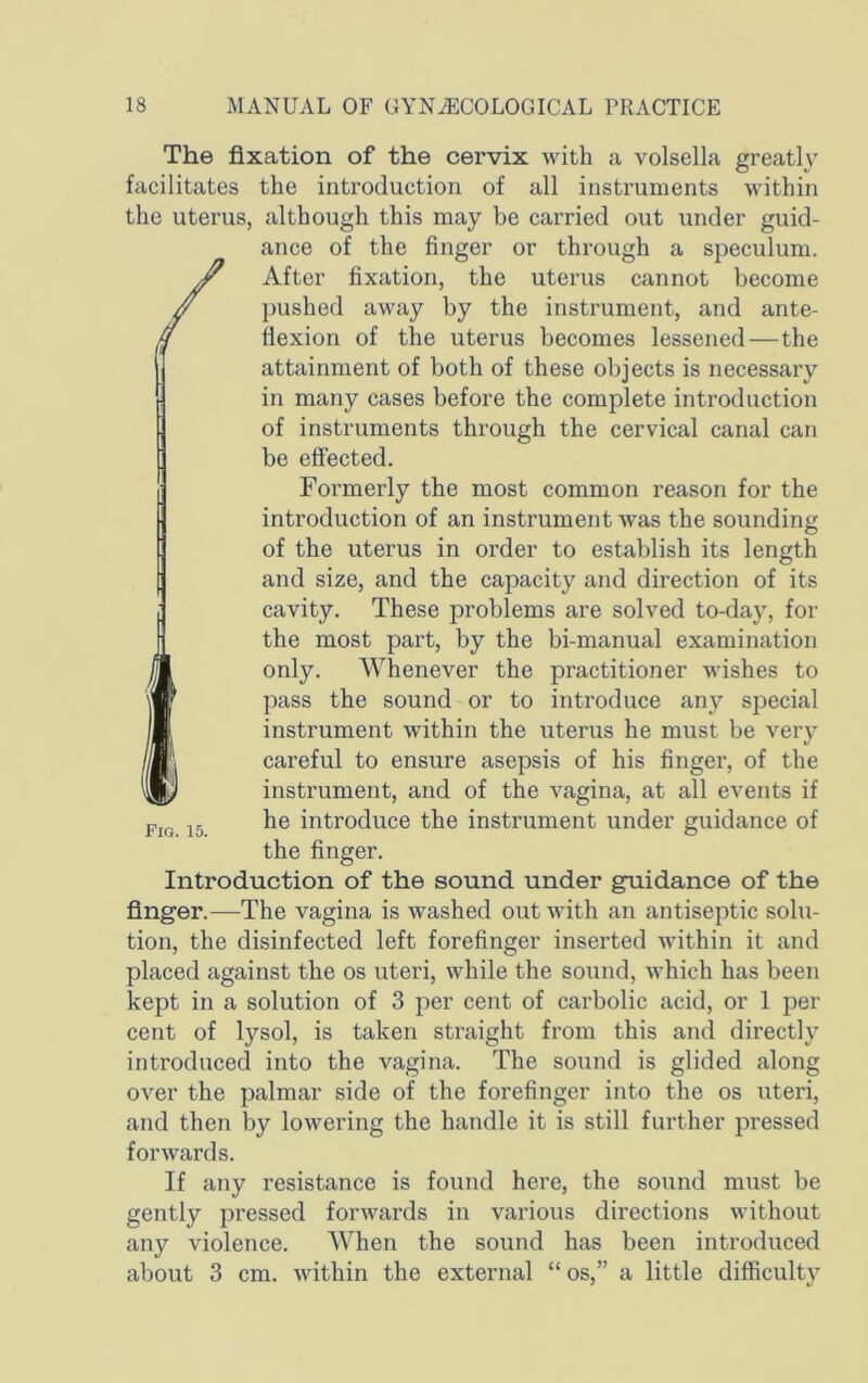 The fixation of the cervix with a volsella greatly facilitates the introduction of all instruments within the uterus, although this may be carried out under guid- ance of the finger or through a speculum. /After fixation, the uterus cannot become pushed away by the instrument, and ante- flexion of the uterus becomes lessened—the attainment of both of these objects is necessary in many cases before the complete introduction of instruments through the cervical canal can be effected. Formerly the most common reason for the introduction of an instrument was the sounding of the uterus in order to establish its length and size, and the capacity and direction of its cavity. These problems are solved to-day, for the most part, by the bi-manual examination only. Whenever the practitioner wishes to pass the sound or to introduce any special instrument within the uterus he must be very careful to ensure asepsis of his finger, of the instrument, and of the vagina, at all events if he introduce the instrument under guidance of the finger. Introduction of the sound under guidance of the finger.—The vagina is washed out with an antiseptic solu- tion, the disinfected left forefinger inserted within it and placed against the os uteri, while the sound, which has been kept in a solution of 3 per cent of carbolic acid, or 1 per cent of lysol, is taken straight from this and directly introduced into the vagina. The sound is glided along over the palmar side of the forefinger into the os uteri, and then by lowering the handle it is still further pressed forwards. If any resistance is found here, the sound must be gently pressed forwards in various directions without any violence. When the sound has been introduced about 3 cm. within the external “ os,” a little difficulty