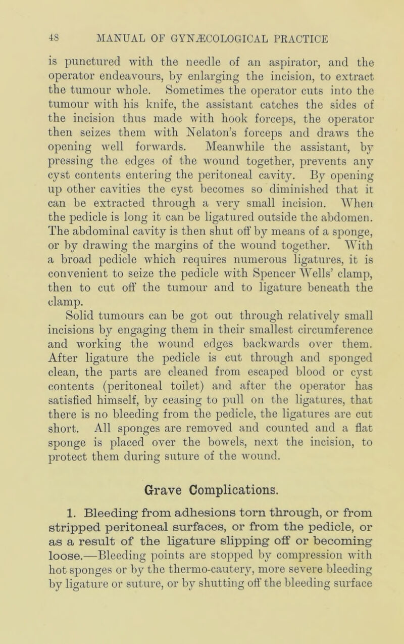 is punctured with the needle of an aspirator, and the operator endeavours, by enlarging the incision, to extract the tumour whole. Sometimes the operator cuts into the tumour with his knife, the assistant catches the sides of the incision thus made with hook forceps, the operator then seizes them with Nelaton’s forceps and draws the opening well forwards. Meanwhile the assistant, by pressing the edges of the wound together, prevents any cyst contents entering the peritoneal cavity. By opening up other cavities the cyst becomes so diminished that it can be extracted through a very small incision. When the pedicle is long it can be ligatured outside the abdomen. The abdominal cavity is then shut oft' by means of a sponge, or by drawing the mai'gins of the wound together. With a broad pedicle which requires numerous ligatures, it is convenient to seize the pedicle with Spencer Wells’ clamp, then to cut oft' the tumour and to ligature beneath the clamp. Solid tumours can be got out through relatively small incisions by engaging them in their smallest circumference and working the wound edges backwards over them. After ligature the pedicle is cut through and sponged clean, the parts are cleaned from escaped blood or cyst contents (peritoneal toilet) and after the operator has satisfied himself, by ceasing to pull on the ligatures, that there is no bleeding from the pedicle, the ligatures are cut short. All sponges are removed and counted and a flat sponge is placed over the bowels, next the incision, to protect them during suture of the wound. Grave Complications. 1. Bleeding from adhesions torn through, or from stripped peritoneal surfaces, or fi’om the pedicle, or as a result of the Ugatui'e slipping off or becoming loose.—Bleeding points are stopped by compression with hot sponges or by the thermo-cautery, more severe bleeding by ligature or suture, or by shutting oft’ the bleeding surface