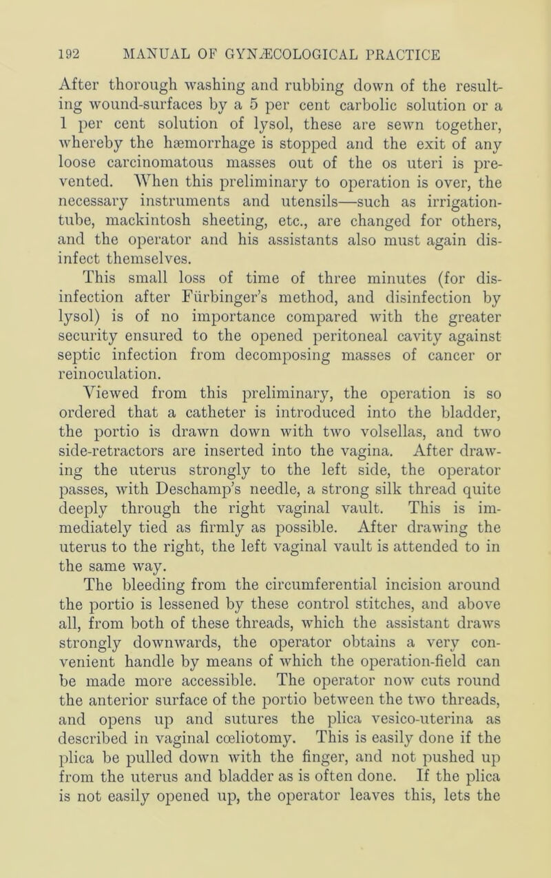 After thorough washing and rubbing down of the result- ing wound-surfaces by a 5 per cent carbolic solution or a 1 per cent solution of lysol, these are sewn togethei’, whereby the haemorrhage is stopped and the exit of any loose carcinomatous masses out of the os uteri is pre- vented. When this preliminary to operation is over, the necessary instruments and utensils—such as irrigation- tube, mackintosh sheeting, etc., are changed for others, and the operator and his assistants also must again dis- infect themselves. This small loss of time of three minutes (for dis- infection after Fiirbinger’s method, and disinfection by lysol) is of no importance compared with the greater security ensured to the opened peritoneal cavity against septic infection from decomposing masses of cancer or reinoculation. Viewed from this preliminary, the operation is so ordered that a catheter is introduced into the bladder, the portio is drawn down with two volsellas, and two side-retractors are inserted into the vagina. After draw- ing the uterus strongly to the left side, the operator passes, with Deschamp’s needle, a strong silk thread quite deeply through the right vaginal vault. This is im- mediately tied as firmly as possible. After drawing the uterus to the right, the left vaginal vault is attended to in the same way. The bleeding from the circumferential incision around the portio is lessened by these control stitches, and above all, from both of these threads, which the assistant draws strongly downwards, the operator obtains a very con- venient handle by means of which the operation-field can be made more accessible. The operator now cuts round the anterior surface of the portio between the two threads, and opens up and sutures the plica vesico-uterina as described in vaginal coeliotomy. This is easily done if the plica be pulled down Avith the finger, and not pushed up from the uterus and bladder as is often done. If the plica is not easily opened up, the operator leaves this, lets the