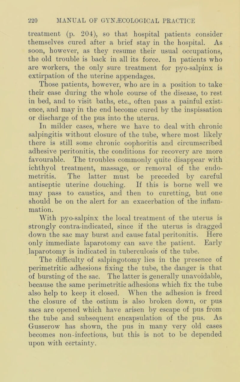 treatment (p. 204), so that hospital patients consider themselves cured after a brief stay in the hospital. As soon, however, as thej^ resume their usual occupations, the old trouble is back in all its force. In patients who are workers, the only sure treatment for pyo-salpinx is extirpation of the uterine appendages. Those patients, however, who are in a position to take their ease during the whole course of the disease, to rest in bed, and to visit baths, etc., often pass a painful exist- ence, and may in the end become cured by the inspissation or discharge of the pus into the uterus. In milder cases, where we have to deal with chronic salpingitis without closure of the tube, where most likely there is still some chronic oophoritis and circumscribed adhesive peritonitis, the conditions for recovery are more favourable. The troubles commonly quite disappear with ichthyol treatment, massage, or removal of the endo- metritis. The latter must be ]:>receded by careful antiseptic uterine douching. If this is borne well we may pass to caustics, and then to curetting, but one should be on the alert for an exacerbation of the inflam- mation. With pyo-salpinx the local treatment of the uterus is strongly contra-indicated, since if the uterus is dragged down the sac may burst and cause fatal peritonitis. Here only immediate laparotomy can save the patient. Early laparotomy is indicated in tuberculosis of the tube. The difficulty of salpingotomy lies in the presence of perimetritic adhesions fixing the tube, the danger is that of bursting of the sac. The latter is generally unavoidable, because the same perimetritic adhesions which fix the tube also help to keep it closed. AVhen the adhesion is freed the closure of the ostium is also broken down, or pus sacs are opened which have arisen by escape of pus from the tube and subsequent encapsulation of the pus. As Gusserow has shown, the pus in many very old cases becomes non-infectious, but this is not to be depended upon with certainty.