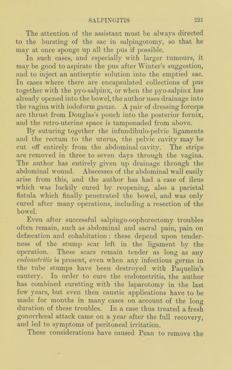 The attention of the assistant must be always directed to the bursting of the sac in salpingotomy, so that he may at once sponge up all the pus if possible. In such cases, and especially with larger tumours, it may be good to aspirate the ])us after Winter’s suggestion, and to inject an antiseptic solution into the emptied sac. In cases where there are encapsulated collections of pus together with the pyo-salpinx, or when the ])yo-salpinx has already opened into the bowel, the author uses drainage into the vagina with iodoform gauze. A pair of dressing forceps are thrust from Douglas’s pouch into the posterior fornix, and the retro-uterine space is tamponaded from above. By suturing together the infundibulo-pelvic ligaments and the rectum to the uterus, the pelvic cavity may be cut off entirely from the abdominal cavity. The strips are removed in three to seven days through the vagina. The author has entirely given up drainage through the abdominal wound. Abscesses of the abdominal wall easily arise from this, and the author has had a case of ileus which was luckily cured by reopening, also a parietal fistula which finally penetrated the bowel, and was only cured after many operations, including a resection of the bowel. Even after successful salpingo-oophorectomy troubles often remain, such as abdominal and sacral pain, pain on defsecation and cohabitation : these depend upon tender- ness of the stump scar left in the ligament by the operation. These scars remain tender as long as any endometritis is present, even when any infectious germs in the tube stumps have been destroyed with Paquelin’s cautery. In order to cure the endometritis, the author has combined curetting with the laparotomy in the last few years, but even then caustic a^Dplications have to be made for months in many cases on account of the long duration of these troubles. In a case thus treated a fresh gonorrhoeal attack came on a year after the full recovery, and led to symptoms of peritoneal irritation. These considerations have caused Pean to remove the