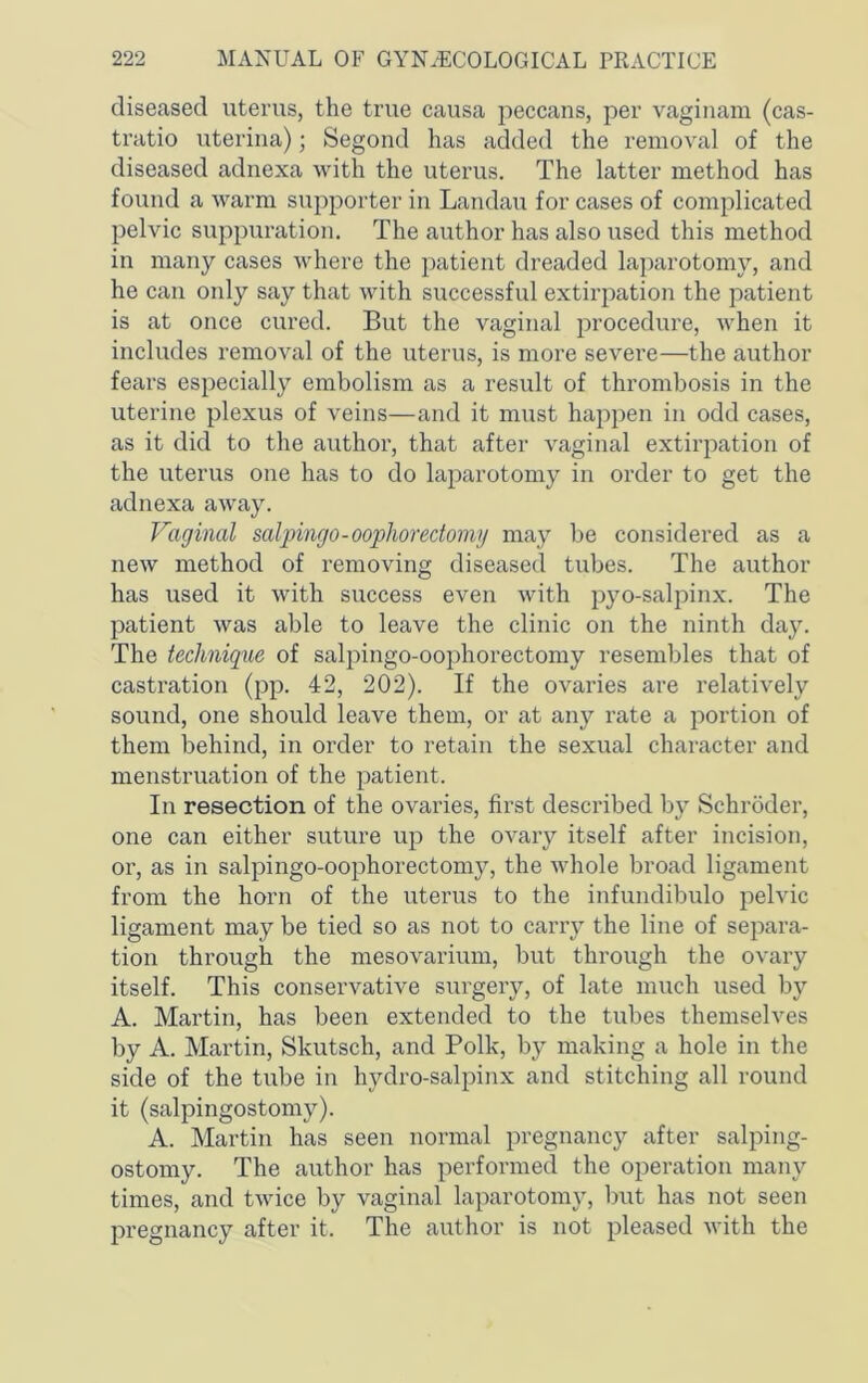 diseased uterus, the true causa peccans, per vaginam (cas- tratio uterina); Segond has added the removal of the diseased adnexa with the uterus. The latter method has found a warm supporter in Landaii for cases of complicated pelvic suppuration. The author has also used this method in many cases where the patient dreaded laparotomy, and he can only say that with successful extirpation the patient is at once cured. But the vaginal procedure, Avhen it includes removal of the uterus, is more severe—the author fears especially embolism as a result of thrombosis in the uterine plexus of veins—and it must happen in odd cases, as it did to the author, that after vaginal extirpation of the uterus one has to do laparotomy in order to get the adnexa away. Vaginal saljnngo-oophorectomy may be considered as a new method of removing diseased tubes. The author has used it with success even with pyo-sal2:>inx. The patient was able to leave the clinic on the ninth day. The technique of salpingo-oophorectomy resembles that of castration (pp. 42, 202). If the ovaries are relatively sound, one should leave them, or at any rate a portion of them behind, in order to retain the sexual character and menstruation of the patient. In resection of the ovaries, first described by Schroder, one can either suture up the ovary itself after incision, or, as in salpingo-oophorectomy, the Avhole broad ligament from the horn of the uterus to the infundibulo pelvic ligament may be tied so as not to carry the line of separa- tion through the mesovarium, but through the ovary itself. This conservative surgery, of late much used by A. Martin, has been extended to the tubes themselves by A. Martin, Skutsch, and Polk, by making a hole in the side of the tube in hydro-salpinx and stitching all round it (salpingostomy). A. Martin has seen normal pregnancy after salping- ostomy. The author has performed the operation many times, and twice by vaginal laparotomy, but has not seen pregnancy after it. The author is not pleased with the