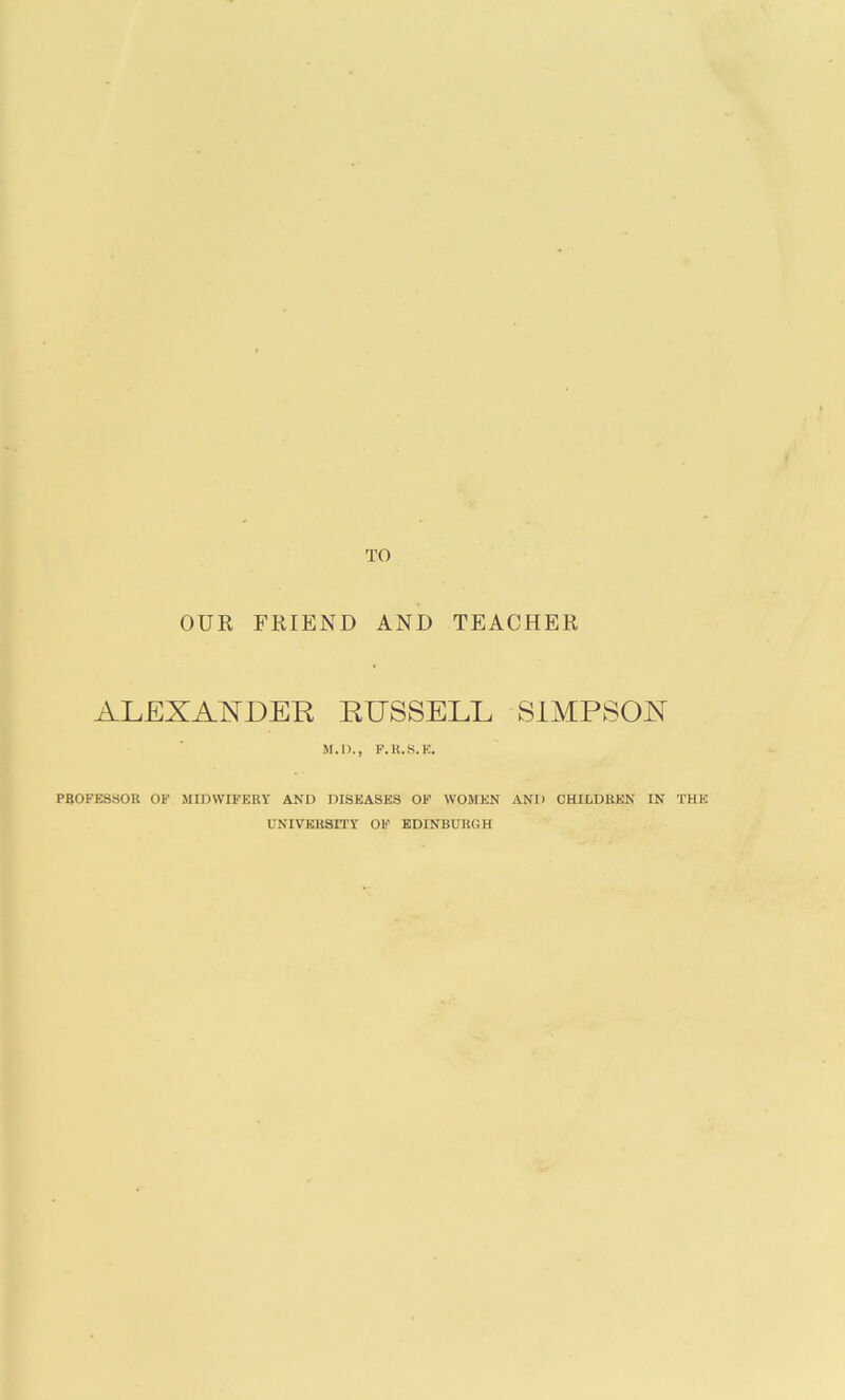 TO OUR FRIEND AND TEACHER ALEXANDER RUSSELL SIMPSON M.D., F.H.S.E. PSOFESSOB OF MIDWIFERY AND DISEASES OF WOMEN AND CHILDREN IN THE UNIVERSITY OF EDINBURGH