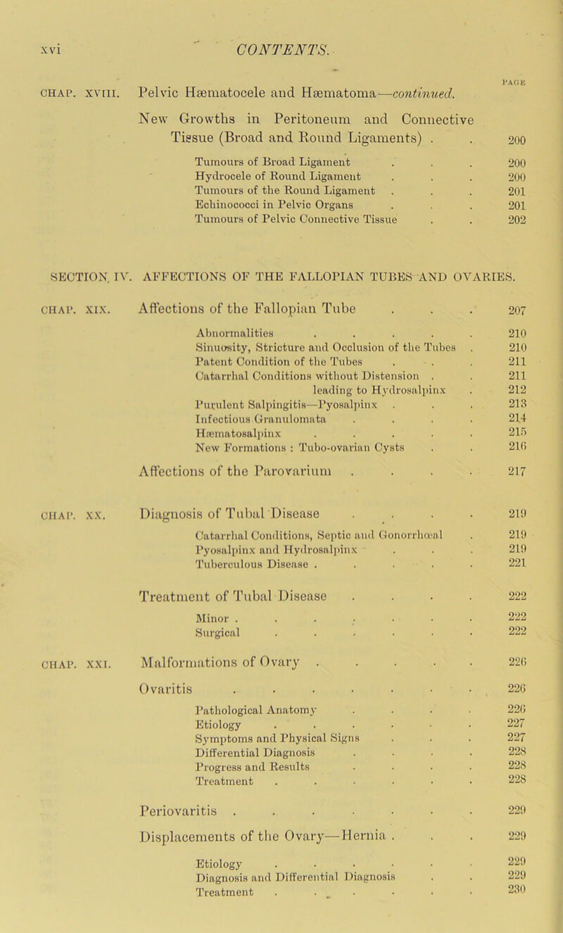 I'AOK CHAP, xviii. Pelvic Hsematocele and Hsematoma'—continued. New Growths in Peritoneum and Connective Tissue (Broad and Round Ligaments) . . 200 Tumours of Broad Ligament . . . 200 Hydrocele of Bound Ligament . . . 200 Tumours of the Round Ligament . . . 201 Echinococci in Pelvic Organs . . 201 Tumours of Pelvic Connective Tissue . . 202 SECTION n'. AFFECTIONS OF THE FALLOPIAN TUBES AND OVARIES. CHAP. XIX. Affections of the Fallopian Tube ... 207 Abnormalities ..... 210 Sinuosity, Stricture and Occlusion of the Tubes . 210 Patent Condition of the Tubes . . 211 Catarrhal Conditions without Distension . . 211 leading to H3’drosalpinx . 212 Purulent Salpingitis—Pyosaljunx . . . 213 Infectious Granulomata .... 214 Hnematosali>inx ..... 21.5 New Formations : Tubo-ovarian Cysts . . 21(> Affections of the Parovarium .... 217 CHAP. XX. Diagnosis of Tubal Disease .... 210 Catarrhal Conditions, Septic and Gonorrha'al . 219 Pyosalpinx and Hydrosalpinx . . . 219 Tul)erculous Disease ..... 221 Treatment of Tubal Disease .... 222 Minor ....... 222 Sia-gical ...... 222 CHAP. XXI. Malformations of Ovary ..... 22(! Ovaritis . . . . . . . 22G Pathological Anatom.v .... 22(i Etiology ...... 227 Sj’mptoms and Physical Signs . . . 227 Differential Diagnosis .... 228 Progress and Results .... 228 Treatment ...... 228 Periovaritis ....... 229 Displacements of the Ovary—Hernia ... 229 Etiology ...... 229 Diagnosis and Differential Diagnosis . . 229 Treatment ...... 230