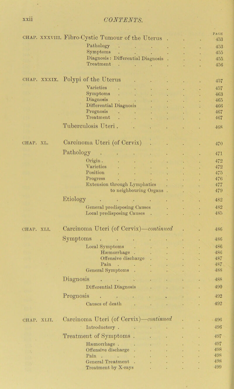 ^ I'AOK CHAP. XXXVIII. Fibro-Cystic Tumour of the Uterus . . . 453 Pathology ...... 45.3 Symptoms ...... 455 Diagnosis : Differential Diagnosis . . . 455 Treatment ...... 4.o6 CHAP. XXXIX. Polypi of the Uterus ..... 457 Varieties ...... 457 Symptoms ...... 463 Diagnosis ...... 465 Differential Diagnosis .... 46fl Prognosis ...... 467 Treatment ...... 467 'I’uberculosis Uteri...... 468 CHAP. XL. Carcinoma Uteri (of Cervix) . . . . 470 Pathology 471 Origin....... 472 Varieties ...... 472 f’osition ...... 475 Progress ...... 476 K.xtension through Lymi)liatics . . . 477 to neighbouring Organs . . . 479 Etiology ....... 482 General jjreilisposing Causes . . . 482 Local predisposing Causes .... 485 CHAP. XLi. Carcinoma Uteri (of Cervix)—continued . . 486 Symptoms ....... 486 Local Symptoms ..... 486 Hiemorrhage ..... 486 Offensive discharge .... 487 Pain 487 General Sym])toms ..... 488 Diagnosis ....... 488 Differential Diagnosis .... 490 Prognosis ....... 492 Causes of death ..... 492 CHAP. XLii. Carcinoma Uteri (of Cervix)—continued . . 406 Introductory . . . . . . 496 Treatment of Symptoms ..... 4!)7 Haemorrhage ...... 497 Offensive discharge ..... 498 Pain ....... 4!)8 General Treatment ..... 498 Treatment by X-rays .... 499