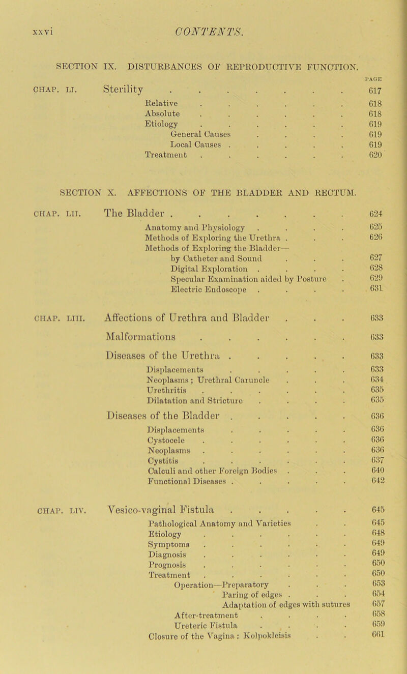 SECTION IX. DISTURBANCES OF REPRODUCTIVE FUNCTION. PAGE CHAP. LI. Sterility ....... G17 Relative ...... CIS Absolute ...... CIS Etiology ...... 019 General Causes .... 019 Ijocal Causes ..... 019 Treatment ...... 020 SECTION X. AFFECTIONS OF THE BLADDER AND RECTUM. CHAP. ui. The Bladder ....... 024 Anatomy and Phj-siology .... 025 Jletliods of Exploring the Urethra . . . 620 IMethods of Exploring the Bladder— by Catheter and Sound . . . 627 Digital Exploration .... 628 Specular Examination aided by Posture . 029 Electric Endoscoiie .... 631 CHAP. LHi. Att’octious of Urethra and Bladder . . . 033 Malforniations ...... 033 Diseases of the Urethra ..... 033 Displacements ..... 033 Neoplasms; Urethral Caruncle . . . 034 Urethritis ...... 035 Dilatation an«l Stricture .... 635 Diseases of the Bladder ..... 030 Displacements ..... 030 Cystocele ...... G3(i Neoplasms ...... 03(i Cystitis ...... 037 Calculi and other Foreign Bodies . . . 040 Functional Diseases ..... (>42 CHAP. Liv. Vesico-vaginal Fistula ..... 645 I’athological Anatomy and Varieties . . 645 Etiology ...... 648 Symptoms ...... 649 Diagnosis ...... 649 Prognosis ...... 650 Treatment ....•• 650 Operation—Prei>aratory . . . 653 Paring of edges . . . 054 Adaptation of edges with sutures 657 After-treatment .... 658 Ureteric Fistula . . . • 659 Closure of the V.agina : Kol))okleisis . . 0(il