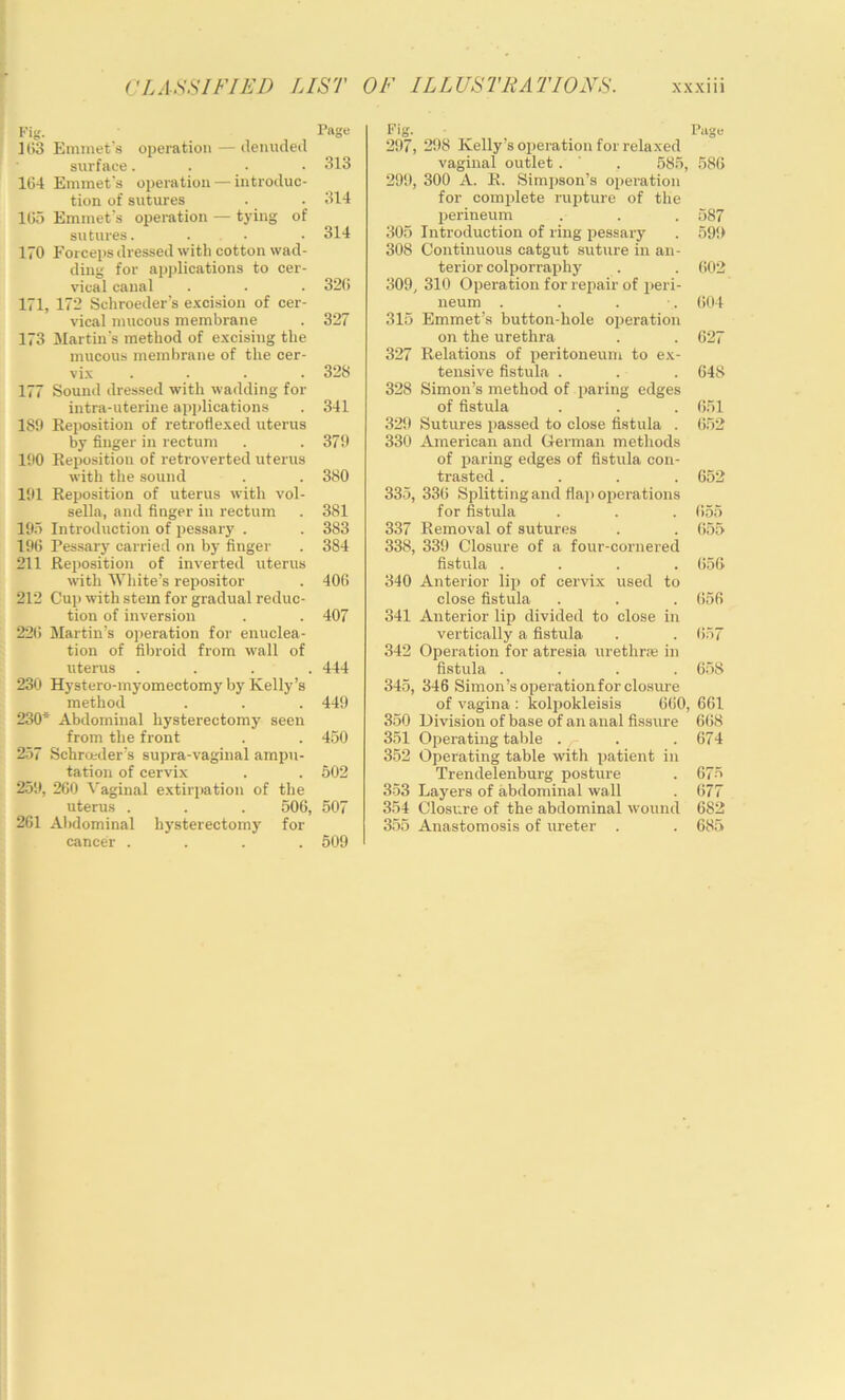 Fig. rage ] l>3 Emmet's operation — detnuleil surface.... 313 164 Emmet's operation — introduc- tion of sutures . . 314 165 Emmet's operation — tying of sutures. . . • 314 170 Forceps dressed witli cotton wad- ding for applications to cer- vical canal . . . 326 171, 172 Schroeder’s e.'ccision of cer- vical mucous membrane . 327 173 Martin's method of excising the mucous membrane of the cer- . 328 177 Sound dressed with wadding for intra-uterine applications . 341 189 Reposition of retroflexed uterus by finger in rectum . . 379 190 Reposition of retroverted uterus with the sound . . 380 191 Reposition of uterus with vol- sella, and finger in rectum . 381 195 Introduction of pessary . . 383 196 Pessary carried on by finger . 384 211 Reposition of inverted uterus with White’s repositor . 406 212 Cuj) with stem for gradual reduc- tion of inversion . . 407 22(i Martin’s operation for enuclea- tion of fibroid from wall of uterus .... 444 230 Hystero-myomectomy by Kelly’s method . . . 449 230* Abdominal hysterectomy seen from the front . . 450 257 Schrceder’s supra-vaginal ampu- tation of cervix . . 602 259, 260 5'aginal extirpation of the uterus . . . 506, 507 261 Al)dominal hysterectomy for cancer .... 509 Fig. Page 297, 298 Kelly’s operation for relaxed vaginal outlet. ' , 585, 586 299, 300 A. R. Simpson’s operation for complete rupture of the perineum . . . 587 305 Introduction of ring pessary . 599 308 Continuous catgut suture in an- terior colporraphy . . 602 309, 310 Operation for repair of peri- neum . . . . 604 315 Emmet’s button-hole operation on the urethra . . 627 327 Relations of peritoneum to ex- tensive fistula . . . 648 328 Simon’s method of paring edges of fistula . . . 651 329 Sutures passed to close fistula . (i52 330 American and German metliods of paring edges of fistula con- trasted .... 652 335, 336 Splitting and flap oijerations for fistula . . . 655 337 Removal of sutures . . 655 338, 339 Closure of a four-cornered fistula .... 656 340 Anterior lip of cervix used to close fistula . . . (J56 341 Anterior lip divided to close in vertically a fistula . . (>57 342 Operation for atresia urethr:e in fistula .... 658 345, 346 Simon’s operation for closure of vagina : kolpokleisis 660, 661 350 Division of base of an anal fissure 668 351 Operating table . . .674 352 Operating table with patient in Trendelenburg posture . 675 353 Layers of abdominal wall . 677 354 Closure of the abdominal wound 682 355 Anastomosis of ureter . . 685