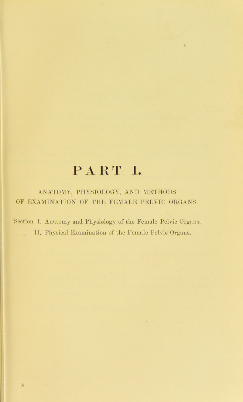 # PART I. ANATOMY, PHYSIOLOGY, AND METHODS OF EXAMINATION OF THE FEMALE PELVIC ORGANS. Section I. Anatomy and Physiology of the Female Pelvic Organs. ,, II. Physical Examination of the Female Pelvic Organs.