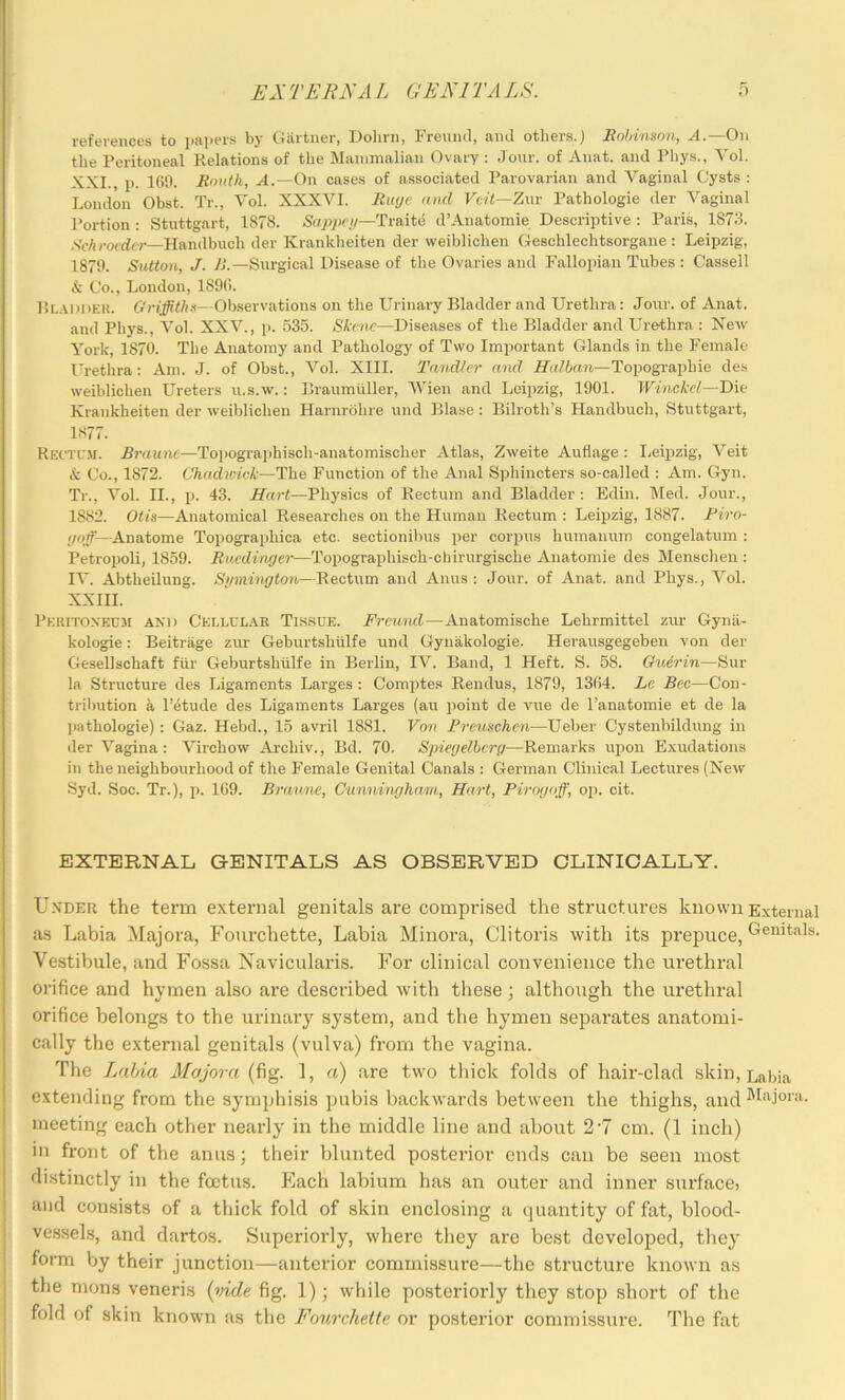 I I EX TEEN A L GENl TA LS. f) references to i>a])ers by Gartner, Dohrn, Freund, and others.) Robinson, A.—On the Peritoneal Relations of the Mammalian Ovary : Jour, of Anat. and Phys., Vol. XXL, j). 1(50. Roiith, A.—On cases of associated Parovarian and Vaginal Cysts : London Obst. Tr., Vol. XXXVI. Ri«je raid Veit—Znr Pathologie der Vaginal Portion : Stuttgart, 1878. Sappci/—Tra,ite d’Anatomie Descriptive : Paris, 1873. .VcA^-octfcr—Handbuch der Kranklieiten der weiblichen Gesohlechtsorgane : Leipzig, 1879. Sutton, J. 1>.—Surgical Disease of the Ovaries and Fallopian Tubes : Cassell & Co., London, 189(5. Rladdhu. Observations on the Urinary Bladder and Urethra: Jour, of Anat. and Phys., Vol. XXV., p. 535. Skene—Diseases of the Bladder and Urethra : New York, 1870. The Anatomy and Pathology of Two Important Glands in the Female Urethra: Am. J. of Obst., Vol. XIII. Tandlcr and Halban—Topographie des weiblichen Ureters u.s.w.: Braumiiller, Wien and Leipzig, 1901. Winckel—Die Krankheiten der weiblichen Harnrohre und Blase : Bilroth’s Handbuch, Stuttgart, 1877. RectU-M. Braunc—Toi)ogra])hisch-anatomischer Atlas, Zweite Auflage : I.eipzig, Veit & Co., 1872. Chadwick—The Function of the Anal Sphincters so-called : Am. Gyn. Tr., Vol. II., p. 43. Hart—Physics of Rectum and Bladder : Edin. Med. Jour., 1882. Otis—Anatomical Researches on the Human Rectum : Leipzig, 1887. Piro- ijoff—Anatome Topographica etc. sectionibus per corpus humanum congelatum : Petropoli, 1859. Ruedinger—Topographisch-chirurgische Anatomie des Menschen : IV. Abtheilung. Sinnhigton—Rectum and Anus : Jour, of Anat. and Phys., Vol. XXIII. Peritoxecm and Cellular Tissue. Freund—Anatomische Lehrmittel zur Gynii- kologie: Beitrage zur Geburtshiilfe und Gynakologie. Herausgegeben von der Gesellschaft fiir Geburtshiilfe in Berlin, IV. Band, 1 Heft. S. 58. Oieerin—Sur la Structure des Ligaments Larges : Comiites Rendus, 1879, 13(54. Le Bee—Con- tribution a I’etude des Ligaments Larges (au point de vue de I’anatomie et de la ])athologie); Gaz. Hebd., 15 avril 1881. Von Preuschen—Ueber Cystenbildung in der Vagina: Virchow Archiv., Bd. 70. Spiegelbcrg—Remarks upon Exudations in the neighbourhood of the Female Genital Canals : German Clinical Lectures (New Syd. Soc. Tr.), p. 169. Bruune, Cunninghemi, Hart, Pirogoff, op. cit. EXTERNAL G-ENITALS AS OBSERVED CLINICALLY. Under the term external genitals are comprised the structures known External as Labia Majora, Fourchette, Labia Minora, Clitoris with its prepuce, Genitals. Vestibule, and Fossa Navicularis. For clinical convenience the urethral orifice and hymen also are described with these; although the urethral orifice belongs to the urinary system, and the hymen separates anatomi- cally the external genitals (vulva) from the vagina. The Lahia Majora 1, a) are two thick folds of hair-clad skin. Labia extending from the symphisis pubis backwards between the thighs, and meeting each other nearly in the middle line and about 2'7 cm. (1 inch) in front of the anus; their blunted posterior ends can be seen most distinctly in the foetus. Each labium has an outer and inner surface; and consists of a thick fold of skin enclosing a i)uantity of fat, blood- vessels, and dartos. Superiorly, where tliey are best developed, tliey form by their junction—anterior commissure—the structure known as the mons veneris {vide fig. 1); while posteriorly they stop short of the fold of skin known as the Foitrchette or posterior commissure. The fat