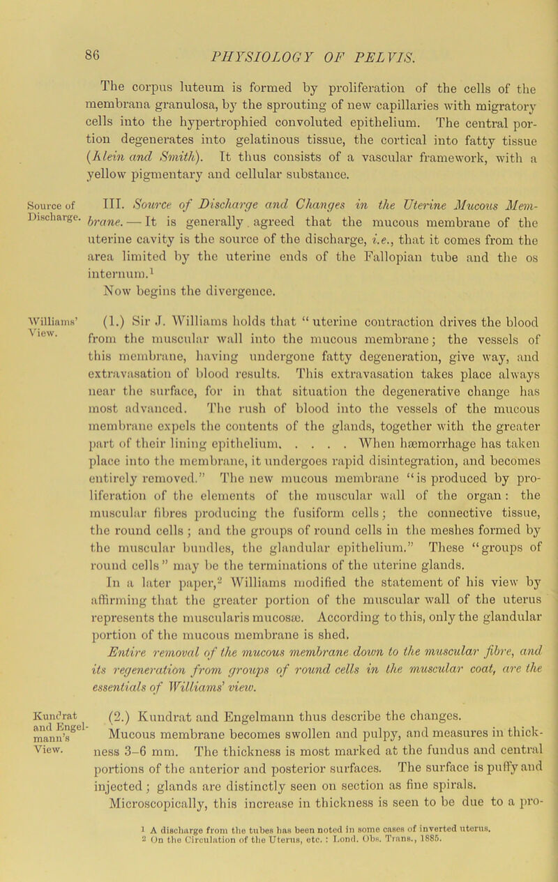 The corpus luteum is formed by proliferation of the cells of the membrana granulosa, by the sprouting of new capillaries with migratory cells into the hypertrophied convoluted epithelium. The central por- tion degenerates into gelatinous tissue, the cortical into fatty tissue {Klein and Smith). It thus consists of a vascular framework, with a yellow pigmentary and cellular substance. Source of III. Source of Discharge and Changes in the Uterine Mxlcous Mem- Discharge. — It jg generally. agreed that the mucous membrane of the uterine cavity is the source of the discharge, i.e., tliat it comes from the area limited by the uterine ends of the Fallopian tube and the os internum.^ Now begins the divergence. ■\Villiaim’ (1.) Sir J. Williams holds tliat “uterine contraction drives the blood ^ from the muscular wall into the mucous membrane; the vessels of this membi-ane, having undergone fatty degeneration, give way, and extravasation of blood results. This extravasation takes place always near the surface, for in that situation the degenerative change has most advanced. M'he rush of blood into the vessels of the mucous membrane expels the contents of the glands, together with the greater j)art of their lining epithelium When haemorrhage has taken place into the membrane, it undergoes rapid disintegration, and becomes entirely removed.” The new mucous membrane “is produced by pro- liferation of the elements of the muscular wall of the organ: the muscular fibres producing the fusiform cells; the connective tissue, the round cells ; and the groups of round cells in the meshes formed by the muscular bundles, the glandular epithelium.” These “groups of round cells” may be the terminations of the uterine glands. In a later paper,Williams modified the statement of his view by affirming that the greater portion of the muscular wall of the uterus represents the musctilaris mucosa). According to this, only the glandular portion of the mucous membi'ane is shed. Entire removal of the mucous membrane down to the muscidar fibre, and its regeneration from groups of round cells in the muscular coat, are the essentials of Williams' view. (2.) Kundi’at and Engelmann thus describe the changes. Mucous membrane becomes swollen and pulpy, and measures in thick- ness 3-6 mm. The thickness is most marked at the fundus and central portions of the anterior and posterior surfaces. The surface is puffy and injected; glands are distinctly seen on section as fine spirals. Microscopically, this increase in thickness is seen to be due to a pro- 1 A discliarge from the tubes lias been noted in some cases of inverted uterus. - On the Circulation of tlie Uterus, etc. : I.ond. Ohs. Trans., 1886. KuntVat ami Engel- mann’s View.