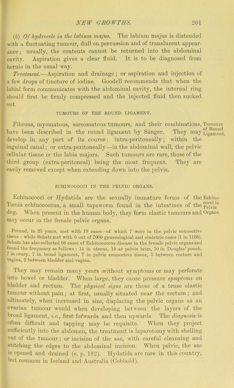 (h) Of hydrocele in the lahium majus. The labium majus is distended with a fluctuating tumour, dull on percussion and of translucent appear- ance ; usually, the contents cannot be returned into the abdominal cavity. Aspiration gives a clear fluid. It is to be diagnosed from hernia in the usual way. Treatment.—Aspiration and drainage; or aspiration and injection of a few drops of tincture of iodine. Goodell recommends that when the labial form communicates with the abdominal cavity, the internal ring should first be firmly compressed and the injected fluid then sucked out. TUMOURS OF THE ROUND LIGAMENT. Fibrous, myomatous, sarcomatous tumours, and their combinations. Tumours have been described in the round ligament by Sanger. They may develop in any part of its course: intra-peritoneally; within the inguinal canal; or extra-peritoneally—in the abdominal wall, the pelvic cellular tissue or the labia majora. Such tumours are rare, those of the third group (extra-peritoneal) being the most frequent. They are easily removed except when extending down into the pelvis. ECHINOCOCCI IN THE PELVIC ORGANS. Echinococci or Hydatids are the sexually immature forms of theBohino- Tienia echinococcus, a small tapeworm found in the intestines of the dog. When present in the human body, they form elastic tumours and Organs, may occur in the female pelvic organs. Freund, in 25 years, met with 19 cases—of which 7 were in the pelvic connective tissue : while Schatzmet with 6 out of 7000 gynecological and obstetric cases (1 in 1166). Schatz has also collected 66 cases of Echinococcus disease in the female pelvic organs and found the frequency as follows : 14 in uterus, 14 at pelvic brim, 10 in Douglas’ pouch, 7 in ovary, 7 in broad ligament, 7 in pelvic connective tissue, 5 between rectum and vagina, 2 between bladder and vagina. They may remain many years vwithout symptoms or may perforate into bowel or bladder. When large, they cause pressure symptoms on bladder and rectum. The physical signs are those of a tense elastic tumour without pain; at first, usually situated near the rectum; and ultimately, w'hen increased in size, displacing the pelvic organs as an ovarian tumour would when developing between the layers of the broad ligament, i.e., first foi’wards and then upwards. The diagnosis is often difficult and tapping may be requisite. When they project sufficiently into the abdomen, the treatment is laparotomy with slielling out of the tumour; or incision of the sac, with careful cleansing and stitching the edges to the abdominal incision. When pelvic, the sac is opened and drained {y. p. 182). Hydatids arc rare in this country, but common in Iceland and Australia (Col)bold).