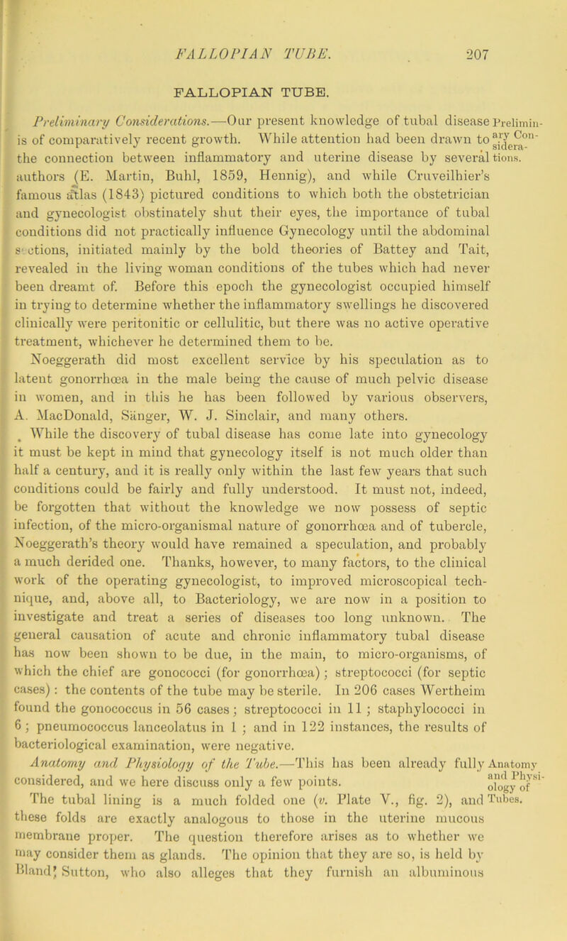 FALLOPIAN TUBE. Preliminary Considerations.—Oar present knowledge of tubal disease Prelimin- is of comparatively recent growth. While attention liad been drawn the connection between inflammatory and uterine disease by several tion.s. authors (E. Martin, Buhl, 1859, Hennig), and while Cruveilhier’s famous tftlas (1843) pictured conditions to which both the obstetrician and gynecologist obstinately shut their eyes, the importance of tubal conditions did not practically influence Gynecology until the abdominal S' ctions, initiated mainly by the bold theories of Battey and Tait, revealed in the living woman conditions of the tubes which had never been dreamt of. Before this epoch the gynecologist occupied himself in trying to determine whether the inflammatory swellings he discovered clinically were peritonitic or cellulitic, but there was no active operative treatment, whichever he determined them to be. Noeggerath did most excellent service by his speculation as to latent gonorrhoea in the male being the cause of much pelvic disease in women, and in this he has been followed by various observers, A. MacDonald, Siinger, W. J. Sinclair, and many others. While the discovery of tubal disease has come late into gynecology it must be kept in mind that gynecology itself is not much older than half a century, and it is really only within the last few years that such conditions could be fairly and fully understood. It must not, indeed, be forgotten that without the knowledge we now possess of septic infection, of the micro-organismal nature of gonorrhoea and of tubercle, Noeggerath’s theory would have remained a speculation, and probably a much derided one. Thanks, howevei, to many factors, to the clinical work of the operating gynecologist, to improved microscopical tech- nique, and, above all, to Bacteriology, we are now in a position to investigate and treat a series of diseases too long unknown. The general causation of acute and chronic inflammatory tubal disease has now been shown to be due, in the main, to micro-organisms, of which the chief are gonococci (for gonorrhoea); streptococci (for septic cases): the contents of the tube may be sterile. In 206 cases Wertheim found the gonococcus in 56 cases; streptococci in II ; staphylococci in 6; pneumococcus lanceolatus in 1 ; and in 122 instances, the results of bacteriological examination, were negative. Anatomy and Physiology of the Tube.—This has been already fully Anatomy considered, and we here discuss only a few points. olog^of The tubal lining is a much folded one {v. Plate V., fig. 2), and Tubes, these folds are exactly analogous to those in the uterine mucous membrane proper. The question tlierefore arises as to whether we may consider them as glands. The opinion that they are so, is held by Bland) Sutton, who also alleges that they furnish an albuminous